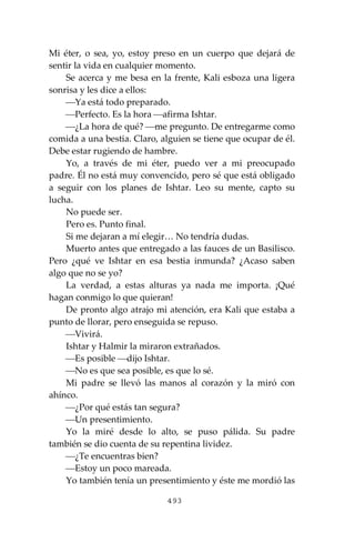 493
Mi éter, o sea, yo, estoy preso en un cuerpo que dejará de
sentir la vida en cualquier momento.
Se acerca y me besa en la frente, Kali esboza una ligera
sonrisa y les dice a ellos:
⎯Ya está todo preparado.
⎯Perfecto. Es la hora ⎯afirma Ishtar.
⎯¿La hora de qué? ⎯me pregunto. De entregarme como
comida a una bestia. Claro, alguien se tiene que ocupar de él.
Debe estar rugiendo de hambre.
Yo, a través de mi éter, puedo ver a mi preocupado
padre. Él no está muy convencido, pero sé que está obligado
a seguir con los planes de Ishtar. Leo su mente, capto su
lucha.
No puede ser.
Pero es. Punto final.
Si me dejaran a mí elegir… No tendría dudas.
Muerto antes que entregado a las fauces de un Basilisco.
Pero ¿qué ve Ishtar en esa bestia inmunda? ¿Acaso saben
algo que no se yo?
La verdad, a estas alturas ya nada me importa. ¡Qué
hagan conmigo lo que quieran!
De pronto algo atrajo mi atención, era Kali que estaba a
punto de llorar, pero enseguida se repuso.
⎯Vivirá.
Ishtar y Halmir la miraron extrañados.
⎯Es posible ⎯dijo Ishtar.
⎯No es que sea posible, es que lo sé.
Mi padre se llevó las manos al corazón y la miró con
ahínco.
⎯¿Por qué estás tan segura?
⎯Un presentimiento.
Yo la miré desde lo alto, se puso pálida. Su padre
también se dio cuenta de su repentina lividez.
⎯¿Te encuentras bien?
⎯Estoy un poco mareada.
Yo también tenía un presentimiento y éste me mordió las
 