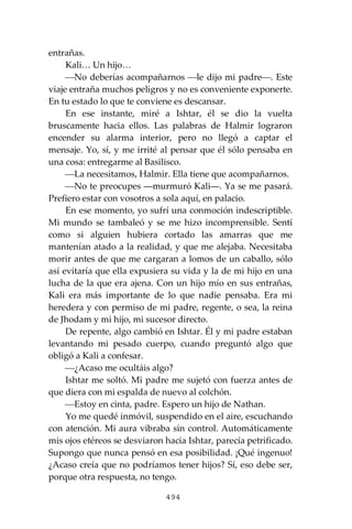 494
entrañas.
Kali… Un hijo…
⎯No deberías acompañarnos ⎯le dijo mi padre⎯. Este
viaje entraña muchos peligros y no es conveniente exponerte.
En tu estado lo que te conviene es descansar.
En ese instante, miré a Ishtar, él se dio la vuelta
bruscamente hacia ellos. Las palabras de Halmir lograron
encender su alarma interior, pero no llegó a captar el
mensaje. Yo, sí, y me irrité al pensar que él sólo pensaba en
una cosa: entregarme al Basilisco.
⎯La necesitamos, Halmir. Ella tiene que acompañarnos.
⎯No te preocupes ―murmuró Kali―. Ya se me pasará.
Prefiero estar con vosotros a sola aquí, en palacio.
En ese momento, yo sufrí una conmoción indescriptible.
Mi mundo se tambaleó y se me hizo incomprensible. Sentí
como si alguien hubiera cortado las amarras que me
mantenían atado a la realidad, y que me alejaba. Necesitaba
morir antes de que me cargaran a lomos de un caballo, sólo
así evitaría que ella expusiera su vida y la de mi hijo en una
lucha de la que era ajena. Con un hijo mío en sus entrañas,
Kali era más importante de lo que nadie pensaba. Era mi
heredera y con permiso de mi padre, regente, o sea, la reina
de Jhodam y mi hijo, mi sucesor directo.
De repente, algo cambió en Ishtar. Él y mi padre estaban
levantando mi pesado cuerpo, cuando preguntó algo que
obligó a Kali a confesar.
⎯¿Acaso me ocultáis algo?
Ishtar me soltó. Mi padre me sujetó con fuerza antes de
que diera con mi espalda de nuevo al colchón.
⎯Estoy en cinta, padre. Espero un hijo de Nathan.
Yo me quedé inmóvil, suspendido en el aire, escuchando
con atención. Mi aura vibraba sin control. Automáticamente
mis ojos etéreos se desviaron hacia Ishtar, parecía petrificado.
Supongo que nunca pensó en esa posibilidad. ¡Qué ingenuo!
¿Acaso creía que no podríamos tener hijos? Sí, eso debe ser,
porque otra respuesta, no tengo.
 