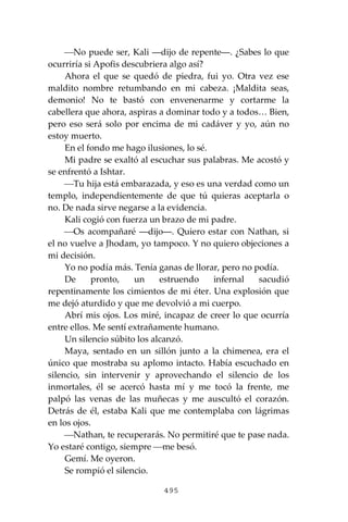495
⎯No puede ser, Kali ―dijo de repente―. ¿Sabes lo que
ocurriría si Apofis descubriera algo así?
Ahora el que se quedó de piedra, fui yo. Otra vez ese
maldito nombre retumbando en mi cabeza. ¡Maldita seas,
demonio! No te bastó con envenenarme y cortarme la
cabellera que ahora, aspiras a dominar todo y a todos… Bien,
pero eso será solo por encima de mi cadáver y yo, aún no
estoy muerto.
En el fondo me hago ilusiones, lo sé.
Mi padre se exaltó al escuchar sus palabras. Me acostó y
se enfrentó a Ishtar.
⎯Tu hija está embarazada, y eso es una verdad como un
templo, independientemente de que tú quieras aceptarla o
no. De nada sirve negarse a la evidencia.
Kali cogió con fuerza un brazo de mi padre.
⎯Os acompañaré ―dijo―. Quiero estar con Nathan, si
el no vuelve a Jhodam, yo tampoco. Y no quiero objeciones a
mi decisión.
Yo no podía más. Tenía ganas de llorar, pero no podía.
De pronto, un estruendo infernal sacudió
repentinamente los cimientos de mi éter. Una explosión que
me dejó aturdido y que me devolvió a mi cuerpo.
Abrí mis ojos. Los miré, incapaz de creer lo que ocurría
entre ellos. Me sentí extrañamente humano.
Un silencio súbito los alcanzó.
Maya, sentado en un sillón junto a la chimenea, era el
único que mostraba su aplomo intacto. Había escuchado en
silencio, sin intervenir y aprovechando el silencio de los
inmortales, él se acercó hasta mí y me tocó la frente, me
palpó las venas de las muñecas y me auscultó el corazón.
Detrás de él, estaba Kali que me contemplaba con lágrimas
en los ojos.
⎯Nathan, te recuperarás. No permitiré que te pase nada.
Yo estaré contigo, siempre ⎯me besó.
Gemí. Me oyeron.
Se rompió el silencio.
 