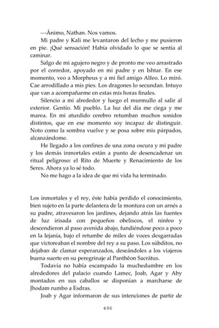 496
⎯Ánimo, Nathan. Nos vamos.
Mi padre y Kali me levantaron del lecho y me pusieron
en pie. ¡Qué sensación! Había olvidado lo que se sentía al
caminar.
Salgo de mi agujero negro y de pronto me veo arrastrado
por el corredor, apoyado en mi padre y en Ishtar. En ese
momento, veo a Morpheus y a mi fiel amigo Alfeo. Lo miró.
Cae arrodillado a mis pies. Los dragones lo secundan. Intuyo
que van a acompañarme en estas mis horas finales.
Silencio a mi alrededor y luego el murmullo al salir al
exterior. Gentío. Mi pueblo. La luz del día me ciega y me
marea. En mi aturdido cerebro retumban muchos sonidos
distintos, que en ese momento soy incapaz de distinguir.
Noto como la sombra vuelve y se posa sobre mis párpados,
alcanzándome.
He llegado a los confines de una zona oscura y mi padre
y los demás inmortales están a punto de desencadenar un
ritual peligroso: el Rito de Muerte y Renacimiento de los
Seres. Ahora ya lo sé todo.
No me hago a la idea de que mi vida ha terminado.
Los inmortales y el rey, éste había perdido el conocimiento,
bien sujeto en la parte delantera de la montura con un arnés a
su padre, atravesaron los jardines, dejando atrás las fuentes
de luz irisada con pequeños obeliscos, el ninfeo y
descendieron al paso avenida abajo, fundiéndose poco a poco
en la lejanía, bajo el retumbe de miles de voces desgarradas
que victoreaban el nombre del rey a su paso. Los súbditos, no
dejaban de clamar esperanzados, deseándoles a los viajeros
buena suerte en su peregrinaje al Panthĕon Sacrātus.
Todavía no había escampado la muchedumbre en los
alrededores del palacio cuando Lamec, Joab, Agar y Aby
montados en sus caballos se disponían a marcharse de
Jhodam rumbo a Esdras.
Joab y Agar informaron de sus intenciones de partir de
 