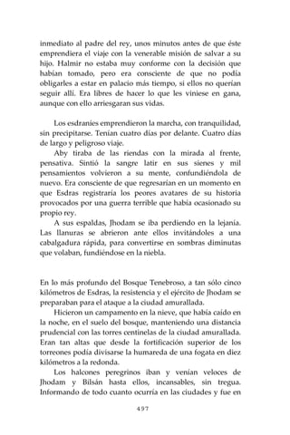 497
inmediato al padre del rey, unos minutos antes de que éste
emprendiera el viaje con la venerable misión de salvar a su
hijo. Halmir no estaba muy conforme con la decisión que
habían tomado, pero era consciente de que no podía
obligarles a estar en palacio más tiempo, si ellos no querían
seguir allí. Era libres de hacer lo que les viniese en gana,
aunque con ello arriesgaran sus vidas.
Los esdraníes emprendieron la marcha, con tranquilidad,
sin precipitarse. Tenían cuatro días por delante. Cuatro días
de largo y peligroso viaje.
Aby tiraba de las riendas con la mirada al frente,
pensativa. Sintió la sangre latir en sus sienes y mil
pensamientos volvieron a su mente, confundiéndola de
nuevo. Era consciente de que regresarían en un momento en
que Esdras registraría los peores avatares de su historia
provocados por una guerra terrible que había ocasionado su
propio rey.
A sus espaldas, Jhodam se iba perdiendo en la lejanía.
Las llanuras se abrieron ante ellos invitándoles a una
cabalgadura rápida, para convertirse en sombras diminutas
que volaban, fundiéndose en la niebla.
En lo más profundo del Bosque Tenebroso, a tan sólo cinco
kilómetros de Esdras, la resistencia y el ejército de Jhodam se
preparaban para el ataque a la ciudad amurallada.
Hicieron un campamento en la nieve, que había caído en
la noche, en el suelo del bosque, manteniendo una distancia
prudencial con las torres centinelas de la ciudad amurallada.
Eran tan altas que desde la fortificación superior de los
torreones podía divisarse la humareda de una fogata en diez
kilómetros a la redonda.
Los halcones peregrinos iban y venían veloces de
Jhodam y Bilsán hasta ellos, incansables, sin tregua.
Informando de todo cuanto ocurría en las ciudades y fue en
 
