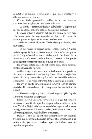 499
Le estaban ayudando a conseguir lo que tanto ansiaba y él
sólo pensaba en sí mismo.
Contra todo pronóstico, Jadlay se excusó ante el
guerrero, éste perplejo, se quedó sin palabras.
⎯Lo siento ―murmuró Jadlay, cabizbajo―. Espero que
puedas perdonar mi conducta. Se hará como tú digas.
El joven volvió a alejarse del grupo, pero esta vez para
reflexionar sobre lo que acababa de hacer. Un paso de
gigante para apaciguar su carácter pendenciero.
Áquila se acercó al joven. Tenía algo que decirle, algo
muy serio.
⎯La guerra no es ningún juego, Jadlay. Cuando Nathan
decidió apoyarte lo hizo pensando con el corazón, porque su
mente fría y calculadora no apostaba por ti. Por favor, hazle
un favor y actúa como un hombre no como un niño que se
pone a gritar y patalear cuando alguien le dice no.
Jadlay que estaba sentado sobre una roca, al oír aquellas
palabras levantó la mirada.
⎯Ahora deja atrás esa cara de indiferencia y ponte en
pie, tenemos compañía ⎯dijo Áquila⎯. Najat y Yejiel han
localizado muy cerca de aquí a una avanzadilla rebelde.
Demuestra lo que vales enfrentándote al enemigo, no a mí.
Jadlay se quedó unos instantes inmóvil, con la mirada
perdida. El comandante sin comprenderle, recriminó su
actitud.
⎯¡Vamos! ⎯dijo Áquila⎯. ¿A qué esperas? ¡Ha llegado
la hora de empuñar las espadas!
Rápidos como un rayo, corrieron a lo largo del sendero,
treparon el montículo que les resguardaba y subieron a lo
alto. Yejiel y Najat estaban esperándoles, agazapados entre
unas grandes rocas. Mientras corrían, reunieron un grupo de
valientes guerreros, espadachines de sangre.
Desde lo alto del montículo vislumbraron un sendero
angosto que descendía hasta un arroyo; allí, observaron a un
puñado de guerreros rebeldes que caminaban con las
espadas preparadas.
 
