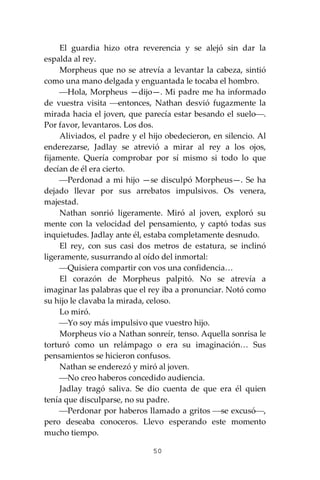 50
El guardia hizo otra reverencia y se alejó sin dar la
espalda al rey.
Morpheus que no se atrevía a levantar la cabeza, sintió
como una mano delgada y enguantada le tocaba el hombro.
⎯Hola, Morpheus —dijo—. Mi padre me ha informado
de vuestra visita ⎯entonces, Nathan desvió fugazmente la
mirada hacia el joven, que parecía estar besando el suelo⎯.
Por favor, levantaros. Los dos.
Aliviados, el padre y el hijo obedecieron, en silencio. Al
enderezarse, Jadlay se atrevió a mirar al rey a los ojos,
fijamente. Quería comprobar por sí mismo si todo lo que
decían de él era cierto.
⎯Perdonad a mi hijo —se disculpó Morpheus—. Se ha
dejado llevar por sus arrebatos impulsivos. Os venera,
majestad.
Nathan sonrió ligeramente. Miró al joven, exploró su
mente con la velocidad del pensamiento, y captó todas sus
inquietudes. Jadlay ante él, estaba completamente desnudo.
El rey, con sus casi dos metros de estatura, se inclinó
ligeramente, susurrando al oído del inmortal:
⎯Quisiera compartir con vos una confidencia…
El corazón de Morpheus palpitó. No se atrevía a
imaginar las palabras que el rey iba a pronunciar. Notó como
su hijo le clavaba la mirada, celoso.
Lo miró.
⎯Yo soy más impulsivo que vuestro hijo.
Morpheus vio a Nathan sonreír, tenso. Aquella sonrisa le
torturó como un relámpago o era su imaginación… Sus
pensamientos se hicieron confusos.
Nathan se enderezó y miró al joven.
⎯No creo haberos concedido audiencia.
Jadlay tragó saliva. Se dio cuenta de que era él quien
tenía que disculparse, no su padre.
⎯Perdonar por haberos llamado a gritos ⎯se excusó⎯,
pero deseaba conoceros. Llevo esperando este momento
mucho tiempo.
 