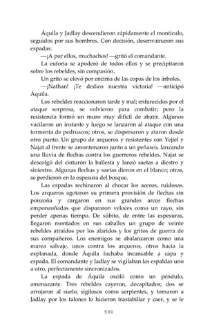 500
Áquila y Jadlay descendieron rápidamente el montículo,
seguidos por sus hombres. Con decisión, desenvainaron sus
espadas.
⎯¡A por ellos, muchachos! ⎯gritó el comandante.
La euforia se apoderó de todos ellos y se precipitaron
sobre los rebeldes, sin compasión.
Un grito se elevó por encima de las copas de los árboles.
⎯¡Nathan! ¡Te dedico nuestra victoria! ⎯anticipó
Áquila.
Los rebeldes reaccionaron tarde y mal; enfurecidos por el
ataque sorpresa, se volvieron para combatir; pero la
resistencia formó un muro muy difícil de abatir. Algunos
vacilaron un instante y luego se lanzaron al ataque con una
tormenta de pedruscos; otros, se dispersaron y ataron desde
otro punto. Un grupo de arqueros y resistentes con Yejiel y
Najat al frente se amontonaron junto a un peñasco, lanzando
una lluvia de flechas contra los guerreros rebeldes. Najat se
descolgó del cinturón la ballesta y lanzó saetas a diestro y
siniestro. Algunas flechas y saetas dieron en el blanco; otras,
se perdieron en la espesura del bosque.
Las espadas rechinaron al chocar los aceros, ruidosas.
Los arqueros agotaron su primera provisión de flechas sin
ponzoña y cargaron en sus grandes arcos flechas
emponzoñadas que dispararon veloces como un rayo, sin
perder apenas tiempo. De súbito, de entre las espesuras,
llegaron montados en sus caballos un grupo de veinte
rebeldes atraídos por los alaridos y los gritos de guerra de
sus compañeros. Los enemigos se abalanzaron como una
marea salvaje, unos contra los arqueros, otros hacia la
explanada, donde Áquila luchaba incansable a capa y
espada. El comandante y Jadlay se vigilaban las espaldas uno
a otro, perfectamente sincronizados.
La espada de Áquila osciló como un péndulo,
amenazante. Tres rebeldes cayeron, decapitados; dos se
arrojaron al suelo, sigilosos como serpientes, y tomaron a
Jadlay por los talones lo hicieron trastabillar y caer, y se le
 