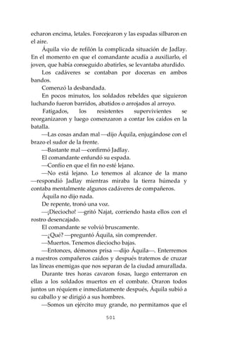 501
echaron encima, letales. Forcejearon y las espadas silbaron en
el aire.
Áquila vio de refilón la complicada situación de Jadlay.
En el momento en que el comandante acudía a auxiliarlo, el
joven, que había conseguido abatirles, se levantaba aturdido.
Los cadáveres se contaban por docenas en ambos
bandos.
Comenzó la desbandada.
En pocos minutos, los soldados rebeldes que siguieron
luchando fueron barridos, abatidos o arrojados al arroyo.
Fatigados, los resistentes supervivientes se
reorganizaron y luego comenzaron a contar los caídos en la
batalla.
⎯Las cosas andan mal ⎯dijo Áquila, enjugándose con el
brazo el sudor de la frente.
⎯Bastante mal ⎯confirmó Jadlay.
El comandante enfundó su espada.
⎯Confío en que el fin no esté lejano.
⎯No está lejano. Lo tenemos al alcance de la mano
⎯respondió Jadlay mientras miraba la tierra húmeda y
contaba mentalmente algunos cadáveres de compañeros.
Áquila no dijo nada.
De repente, tronó una voz.
⎯¡Dieciocho! ⎯gritó Najat, corriendo hasta ellos con el
rostro desencajado.
El comandante se volvió bruscamente.
⎯¿Qué? ⎯preguntó Áquila, sin comprender.
⎯Muertos. Tenemos dieciocho bajas.
⎯Entonces, démonos prisa ⎯dijo Áquila⎯. Enterremos
a nuestros compañeros caídos y después tratemos de cruzar
las líneas enemigas que nos separan de la ciudad amurallada.
Durante tres horas cavaron fosas, luego enterraron en
ellas a los soldados muertos en el combate. Oraron todos
juntos un réquiem e inmediatamente después, Áquila subió a
su caballo y se dirigió a sus hombres.
⎯Somos un ejército muy grande, no permitamos que el
 