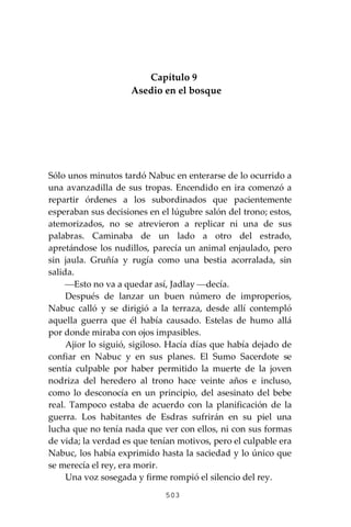 503
Capítulo 9
Asedio en el bosque
Sólo unos minutos tardó Nabuc en enterarse de lo ocurrido a
una avanzadilla de sus tropas. Encendido en ira comenzó a
repartir órdenes a los subordinados que pacientemente
esperaban sus decisiones en el lúgubre salón del trono; estos,
atemorizados, no se atrevieron a replicar ni una de sus
palabras. Caminaba de un lado a otro del estrado,
apretándose los nudillos, parecía un animal enjaulado, pero
sin jaula. Gruñía y rugía como una bestia acorralada, sin
salida.
⎯Esto no va a quedar así, Jadlay ⎯decía.
Después de lanzar un buen número de improperios,
Nabuc calló y se dirigió a la terraza, desde allí contempló
aquella guerra que él había causado. Estelas de humo allá
por donde miraba con ojos impasibles.
Ajior lo siguió, sigiloso. Hacía días que había dejado de
confiar en Nabuc y en sus planes. El Sumo Sacerdote se
sentía culpable por haber permitido la muerte de la joven
nodriza del heredero al trono hace veinte años e incluso,
como lo desconocía en un principio, del asesinato del bebe
real. Tampoco estaba de acuerdo con la planificación de la
guerra. Los habitantes de Esdras sufrirán en su piel una
lucha que no tenía nada que ver con ellos, ni con sus formas
de vida; la verdad es que tenían motivos, pero el culpable era
Nabuc, los había exprimido hasta la saciedad y lo único que
se merecía el rey, era morir.
Una voz sosegada y firme rompió el silencio del rey.
 