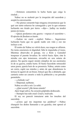 504
⎯Entonces consentirás la lucha hasta que caiga la
ciudad…
Nabuc no se molestó por la irrupción del sacerdote y
aceptó la conversación.
⎯No pienso consentir bajo ninguna circunstancia que lo
qué con tanto esfuerzo he conseguido y por lo que estamos
luchando sea tirado por tierra ―dijo―. Jadlay no tendrá
jamás mi trono.
⎯Quizá perdamos esta guerra ―repuso el sacerdote―.
El ejército de Jhodam es fuerte.
⎯Esdras no caerá ⎯replicó Nabuc⎯. Seguiremos
luchando hasta que no quede nadie con vida y eso me
incluye a mí.
El rostro de Nabuc se volvió duro, sus rasgos se afilaron.
No tenía conciencia ni dignidad. Sólo le importaba el trono.
Mientras observaba el paisaje, vio a Enós y Gamaliel
traspasar el puente levadizo. Se volvió hacia Ajior, éste le
miraba con ojos temerosos, envuelto en una sotana de
pánico. No quería seguir siendo cómplice de sus asesinatos
ni de su guerra, estaba harto. El Sumo Sacerdote retrocedió
unos pasos, quería huir de su presencia. Nabuc, astuto como
un zorro, captó sus miedos y antes de que abandonara la
terraza lo agarró de un brazo. Intuyó que iba a delatarle, que
cantaría como un canario a toda la población y no pensaba
permitirlo.
⎯¿Adónde vas?
⎯Majestad, suélteme.
Nabuc se echó a reír. Lo soltó.
⎯¿Qué ocurre? ¿Me tienes miedo?
Ajior tragó saliva. Su corazón palpitaba desbocado.
⎯Siempre has sido cruel. Cruel y malvado.
El rey no pareció inmutarse ante los insultos del
sacerdote.
⎯¿Crees qué me importan tus palabras? ⎯Nabuc
chasqueó los dedos llamando a un guardia, éste apresó al
sacerdote.
 