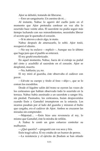 505
Ajior se debatió, tratando de liberarse.
⎯Eres un sanguinario. Un asesino de ni…
Al instante, Nabuc lo agarró del cuello justo en el
momento que Ajior pretendía confesar en voz alta lo
ocurrido hace veinte años. El sacerdote no podía seguir más
tiempo luchando con sus remordimientos, necesitaba liberar
el secreto que le quemaba el corazón.
⎯Si te atreves a decir algo, te mato.
Nabuc después de amenazarlo, lo soltó. Ajior tosió,
recuperó el aliento.
⎯No soy tu esclavo ⎯replicó⎯. Aunque sea lo último
que haga juro que el pueblo se enterará.
El rey gruñó encolerizado.
En aquel momento, Nabuc, fuera de sí extrajo su puñal
del cinto y acuchilló al sacerdote en el corazón. Ajior se
desplomó, muerto.
⎯No, hablarás; ya, no.
El rey miró al guardia, éste observaba el cadáver con
pavor.
⎯Llévate su cuerpo y tíralo al foso ―dijo―, que se lo
coman los cocodrilos.
Desde el lúgubre salón del trono se oyeron las voces de
los cortesanos que habían observado todo lo ocurrido en la
terraza. Nabuc había asesinado a un sacerdote a sangre fría,
sin piedad. Pasmados, los cortesanos, huían despavoridos
cuando Enós y Gamaliel irrumpieron en la estancia. Los
sicarios pasaban por al lado del guardia y miraron el bulto
que cargaba, era el cadáver de Ajior. Ambos se cruzaron las
miradas sin comprender.
⎯Majestad… ⎯Enós hizo una reverencia al rey, lo
mismo que Gamaliel, éste lo miraba de refilón.
A Nabuc le costó un gran esfuerzo controlar su
malhumor.
⎯¿Qué queréis? ―preguntó con voz seca y fría.
Enós tragó saliva. El rey estaba de un humor de perros.
⎯La resistencia y el ejército de Jhodam se han sitiado
 