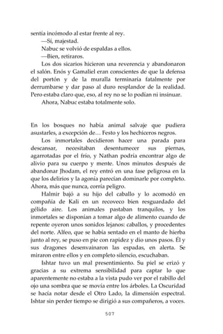 507
sentía incómodo al estar frente al rey.
⎯Sí, majestad.
Nabuc se volvió de espaldas a ellos.
⎯Bien, retiraros.
Los dos sicarios hicieron una reverencia y abandonaron
el salón. Enós y Gamaliel eran conscientes de que la defensa
del portón y de la muralla terminaría fatalmente por
derrumbarse y dar paso al duro resplandor de la realidad.
Pero estaba claro que, eso, al rey no se lo podían ni insinuar.
Ahora, Nabuc estaba totalmente solo.
En los bosques no había animal salvaje que pudiera
asustarles, a excepción de… Festo y los hechiceros negros.
Los inmortales decidieron hacer una parada para
descansar, necesitaban desentumecer sus piernas,
agarrotadas por el frío, y Nathan podría encontrar algo de
alivio para su cuerpo y mente. Unos minutos después de
abandonar Jhodam, el rey entró en una fase peligrosa en la
que los delirios y la agonía parecían dominarle por completo.
Ahora, más que nunca, corría peligro.
Halmir bajó a su hijo del caballo y lo acomodó en
compañía de Kali en un recoveco bien resguardado del
gélido aire. Los animales pastaban tranquilos, y los
inmortales se disponían a tomar algo de alimento cuando de
repente oyeron unos sonidos lejanos: caballos, y procedentes
del norte. Alfeo, que se había sentado en el manto de hierba
junto al rey, se puso en pie con rapidez y dio unos pasos. Él y
sus dragones desenvainaron las espadas, en alerta. Se
miraron entre ellos y en completo silencio, escuchaban.
Ishtar tuvo un mal presentimiento. Su piel se erizó y
gracias a su extrema sensibilidad para captar lo que
aparentemente no estaba a la vista pudo ver por el rabillo del
ojo una sombra que se movía entre los árboles. La Oscuridad
se hacía notar desde el Otro Lado, la dimensión espectral.
Ishtar sin perder tiempo se dirigió a sus compañeros, a voces.
 