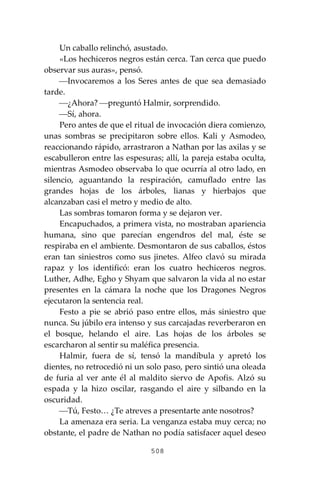 508
Un caballo relinchó, asustado.
«Los hechiceros negros están cerca. Tan cerca que puedo
observar sus auras», pensó.
⎯Invocaremos a los Seres antes de que sea demasiado
tarde.
⎯¿Ahora? ⎯preguntó Halmir, sorprendido.
⎯Sí, ahora.
Pero antes de que el ritual de invocación diera comienzo,
unas sombras se precipitaron sobre ellos. Kali y Asmodeo,
reaccionando rápido, arrastraron a Nathan por las axilas y se
escabulleron entre las espesuras; allí, la pareja estaba oculta,
mientras Asmodeo observaba lo que ocurría al otro lado, en
silencio, aguantando la respiración, camuflado entre las
grandes hojas de los árboles, lianas y hierbajos que
alcanzaban casi el metro y medio de alto.
Las sombras tomaron forma y se dejaron ver.
Encapuchados, a primera vista, no mostraban apariencia
humana, sino que parecían engendros del mal, éste se
respiraba en el ambiente. Desmontaron de sus caballos, éstos
eran tan siniestros como sus jinetes. Alfeo clavó su mirada
rapaz y los identificó: eran los cuatro hechiceros negros.
Luther, Adhe, Egho y Shyam que salvaron la vida al no estar
presentes en la cámara la noche que los Dragones Negros
ejecutaron la sentencia real.
Festo a pie se abrió paso entre ellos, más siniestro que
nunca. Su júbilo era intenso y sus carcajadas reverberaron en
el bosque, helando el aire. Las hojas de los árboles se
escarcharon al sentir su maléfica presencia.
Halmir, fuera de sí, tensó la mandíbula y apretó los
dientes, no retrocedió ni un solo paso, pero sintió una oleada
de furia al ver ante él al maldito siervo de Apofis. Alzó su
espada y la hizo oscilar, rasgando el aire y silbando en la
oscuridad.
⎯Tú, Festo… ¿Te atreves a presentarte ante nosotros?
La amenaza era seria. La venganza estaba muy cerca; no
obstante, el padre de Nathan no podía satisfacer aquel deseo
 