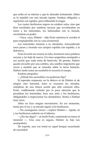 509
que ardía en su interior y que le abrasaba lentamente. Ishtar
se lo impidió con una mirada tajante. Estaban obligados a
repelerlos con rapidez, pero utilizando la magia.
Los cuatro hechiceros negros no estaban solos, sino que
iban escoltados por sombras oscuras que revoloteaban en
torno a los inmortales, los fulminaban con la mirada,
creciéndose en poder.
⎯Vaya, vaya, Halmir ⎯dijo Festo mientras le cerraba el
paso empujándole con su vara ceremonial.
Los inmortales miraron a su alrededor, retrocediendo
unos pasos y tocando sus cuerpos espalda con espalda, a la
defensiva.
Festo levantó sus manos al cielo, murmuró unas palabras
oscuras y las bajó de nuevo. Un siseo serpentino acompañó a
esa acción que nada tenía de benévola. De pronto, Halmir
quedó envuelto por una sombra, una sombra imponente que
crecía a medida que se extendía sobre la tierra húmeda.
Halmir sintió como un escalofrío le recorría el cuerpo.
Estaban atrapados.
⎯¿Dónde has escondido a tu poderoso hijo?
Si esperaba respuesta, no la obtuvo ni de Halmir ni de
ningún otro inmortal, éstos se cruzaron las miradas,
cómplices de una futura acción que sólo conocían ellos.
Festo, visiblemente irritado por la poca atención que le
prestaban los inmortales, hizo una seña a los hechiceros,
obligándoles a inspeccionar los alrededores. Sentía a Nathan
muy cerca.
Alfeo no hizo ningún movimiento. En ese momento,
temía por el rey y su mirada siguió a los hechiceros.
⎯No conseguirás vencer ―replicó Halmir―. Apofis, tú
y tus hechiceros arderéis en el infierno.
⎯¿No me digas? ⎯se burló Festo, caminando en torno al
inmortal ⎯. Una cosa es segura, Halmir: tu hijo nos
acompañará.
De repente, una voz tronó en aquel bosque escarchado
de oscuridad.
 