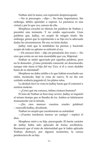 51
Nathan alzó la mano, con expresión despreocupada.
⎯No te preocupes —dijo—. No tiene importancia. Sin
embargo, debéis aprender a esperar. La paciencia es una
virtud y por lo que veo, careces de ella.
Morpheus escuchó en silencio las palabras de Nathan y
presintió una tormenta. Y no estaba equivocado. Unas
palabras que, Jadlay, no aceptó de ningún modo. Sin
embargo, pensó que la reprimenda a su hijo era la adecuada
dadas las circunstancias. De eso, no tenía dudas.
Jadlay notó que le temblaban las piernas y haciendo
acopio de todo su aplomo se enfrentó al rey.
⎯Os conozco bien —dijo sin pensárselo dos veces—. No
creo que exista un ser más insondable que vos, Majestad.
Nathan se sintió agraviado por aquellas palabras, pero
no lo demostró. ¿Cómo pretendía conocerle un desconocido,
aunque éste fuese el hijo del rey Ciro, si él a veces dudaba
hasta de su identidad?
Morpheus no daba crédito a lo que habían escuchado sus
oídos, incómodo, bajó la vista de nuevo. Si no iba con
cuidado acabaría pagando él, los platos rotos.
La deidad clavó la vista en Jadlay hasta que él comenzó a
sentirse molesto.
⎯¿Crees qué me conoces, ínfima criatura humana?
El tono de Nathan se hizo muy severo. Jadlay se inquietó
al mismo tiempo que se llenaba de ira. Ambos se fulminaron
mutuamente con la mirada.
⎯¡No creo merecer vuestras crueles palabras!
⎯masculló Jadlay, desafiante.
Nathan no aceptó que cuestionaran su autoridad.
⎯¡Vuestra insolencia merece un castigo! ⎯replicó el
dios.
Morpheus miró a su hijo, preocupado. El fuerte carácter
de Jadlay había sido aplacado de forma arrolladora.
Reconoció que el trato de inferioridad que le había aplicado
Nathan, destruyó, por algunos momentos, la coraza
pendenciera de su hijo.
 