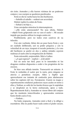 511
sin éxito. Asmodeo y ella fueron víctimas de un poderoso
conjuro y sus cuerpos se quedaron paralizados.
Festo se dio la vuelta hacia los dos hechiceros.
⎯Subidlo al caballo ⎯ordenó con severidad.
Halmir replicó la orden de Festo.
⎯Soltad a mi hijo o…
Unas carcajadas siniestras lo interrumpieron.
⎯¿Me estás amenazando? No seas idiota, Halmir
⎯objetó Festo golpeando con su vara el suelo⎯. Mi escudo
impide que puedas utilizar tu magia contra mí.
Posiblemente, pero no todos eran cautivos de su
telaraña.
Con aire vacilante, Ishtar dio un paso hacia Festo y con
un cuidado deliberado, usó su poder psíquico; y con la
velocidad de un rayo, traspasó el escudo protector, y la vara
del hechicero se partió en dos y ambas mitades cayeron
ruidosas al suelo ante la estupefacción de Halmir.
Festo retrocedió, sorprendido. Miró a Luther.
⎯¿A qué esperas? ⎯replicó⎯. ¡Llévatelo!
Eso no sería tan fácil, pues ni lo inmortales ni los
dragones estaban dispuestos a ceder a los propósitos de los
oscuros.
Se hizo una afilada tensión. Transcurrió un minuto. A
Festo le resbalaba el sudor por la nariz, pero ninguno se
atrevía a pestañear; excepto, Alfeo y Saphir que
aprovecharon ese instante de confusión para abalanzarse
sobre los captores del rey. Forcejearon. Usaron su magia y
repentinamente estallaron poderosos rayos azules en torno a
ellos y Nathan, se soltó de los fuertes brazos que lo sujetaban
y se desplomó en la tierra encharcada, ajeno a todo.
Repentinamente Kali y Asmodeo se vieron libres del conjuro
que les mantenía inmovilizados y apresurados corrieron
hasta donde yacía el rey.
⎯Nathan…
No hubo respuesta. Asmodeo miró a Kali y la obligó a
esconderse. Ella no podía hacer nada contra el poder oscuro.
 