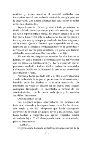 513
ruidosas y letales mientras el inmortal realizaba una
invocación mental que acabaría restándole energía, pero no
le importaba. Una última oportunidad para atraer el poder
de los Seres hasta ellos.
Repentinamente Halmir, y contra todo pronóstico, se
sintió colmado de una poderosa y extraña energía, algo que
no había experimentado nunca. Un poder cercano al de su
hijo que le hizo crecer ante su adversario. Era su venganza y
tenía ayuda, una ayuda que procedía de los Seres mágicos y
de la misma Quintus Essentĭa que suspendida en el aire,
respiraba en el ambiente confundiéndose en la oscuridad y
necesitaba un cuerpo para desatarse. Un poder que Halmir
estaba dispuesto a desarrollar para salvar a su hijo.
En uno de los choques con espadas, las dos fuerzas se
fulminaron con la mirada y el confrontación fue tan violenta
que los árboles se bambolearon y el fuerte estruendo que se
produjo ensordeció a todos: caballos, hechiceros, inmortales
y dragones. Nadie era indiferente a lo que estaba ocurriendo
entre Halmir y Festo.
Nathan se había quedado solo y su éter se convulsionaba
a cada embestida de su padre, perfectamente sincronizado y
hundido entre las hierbas y la maleza embarrada. Un
murmullo de voces se elevaba en su mente, pero apenas
conseguía distinguirlo. Se encontraba a merced de los
acontecimientos, con la mente embrujada y lo sentidos
aturdidos. Impotente…
Otros luchaban por él.
Los dragones negros, aprovecharon ese momento de
furia descontrolada y la emprendieron contra los hechiceros,
con magia y sin ella. Morpheus que había conseguido
escurrirse de la lluvia de golpes, rayos y maldiciones, llegó
hasta Nathan y comprobó que apenas respiraba. Estaba
demasiado lejos. Trató desesperadamente de despertarlo,
pero no hubo suerte.
⎯Nathan…
De pronto una bandada de halcones blancos surgió de la
 