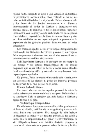 514
misma nada, surcando el cielo a una velocidad endiablada.
Se precipitaron salvajes sobre ellos, volando a ras de sus
cabezas, intimidándoles. La súplica de Halmir dio resultado
y los Seres de luz habían contestado a su llamada,
intermediando el poder de Nathan y otorgándole una
energía brutal. El inmortal y Festo continuaron luchando,
incansables, con frenesí y a cada embestida con sus espadas,
convertidas en rayos de luz, la tierra se estremecía una y otra
vez. Los estallidos de los rayos antagónicos provocaron la
explosión de las grandes piedras, éstas volaban en todas
direcciones.
Los chillidos agudos de las aves rapaces traspasaron los
cerebros de los diabólicos hechiceros y como en un conjuro,
éstos empezaron a desvanecerse en el aire, convertidos en
polvo negro que se diluía sin contacto.
Kali llegó hasta Nathan y lo protegió con su cuerpo de
las piedras y las astillas fragmentadas de los árboles
pequeños que caían sobre la tierra y rocas como afilados
dardos, enfurecidos. Alfeo y Asmodeo se desplazaron hasta
la pareja para ayudarles.
De pronto, Festo se encontró luchando con Halmir, sólo,
sin la escolta de sus siervos. El poder del inmortal procedía
de la esencia de su hijo, pero él no lo sabía.
Era una lucha de titanes.
Un nuevo choque de las espadas provocó la caída de
varios árboles y el suelo temblaba a sus pies. Todo volaba a
su alrededor. Kali se estrechó con más fuerza a Nathan y
acercó la boca a su oído.
⎯No dejaré que te hagan daño.
De súbito una fuerza sobrenatural invisible produjo una
violenta explosión, está fue de tal magnitud que sacudió la
tierra hasta sus cimientos. Una ráfaga de aire helado,
impregnado de polvo y de doradas partículas, les azotó y
Festo, ante la imposibilidad de ganar el enfrentamiento, se
vio obligado a tomar una drástica decisión temporal y
cuando el polvo volvió a posarse sobre la tierra y la fina
 