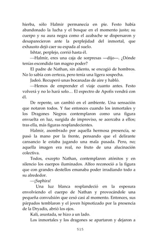 515
hierba, sólo Halmir permanecía en pie. Festo había
abandonado la lucha y el bosque en el momento justo; su
cuerpo y su aura negra como el azabache se dispersaron y
desaparecieron ante la perplejidad del inmortal, que
exhausto dejó caer su espada al suelo.
Ishtar, perplejo, corrió hasta él.
⎯Halmir, eres una caja de sorpresas ―dijo―. ¿Dónde
tenías escondido tan magno poder?
El padre de Nathan, sin aliento, se encogió de hombros.
No lo sabía con certeza, pero tenía una ligera sospecha.
Jadeó. Recuperó unas bocanadas de aire y habló.
⎯Hemos de emprender el viaje cuanto antes. Festo
volverá y no lo hará solo… El espectro de Apofis vendrá con
él.
De repente, un cambió en el ambiente. Una sensación
que notaron todos. Y fue entonces cuando los inmortales y
los Dragones Negros contemplaron como una figura
envuelta en luz, surgida de improviso, se acercaba a ellos;
tras ella, más figuras resplandecientes.
Halmir, asombrado por aquella hermosa presencia, se
pasó la mano por la frente, pensando que el delirante
cansancio le estaba jugando una mala pasada. Pero, no;
aquella imagen era real, no fruto de una alucinación
colectiva.
Todos, excepto Nathan, contemplaron atónitos y en
silencio los cuerpos iluminados. Alfeo reconoció a la figura
que con grandes destellos emanaba poder irradiando todo a
su alrededor.
⎯¡Saphira!
Una luz blanca resplandeció en la espesura
envolviendo el cuerpo de Nathan y provocándole una
pequeña convulsión que cesó casi al momento. Entonces, sus
párpados temblaron y el joven hipnotizado por la presencia
de la Dryadis, abrió los ojos.
Kali, asustada, se hizo a un lado.
Los inmortales y los dragones se apartaron y dejaron a
 