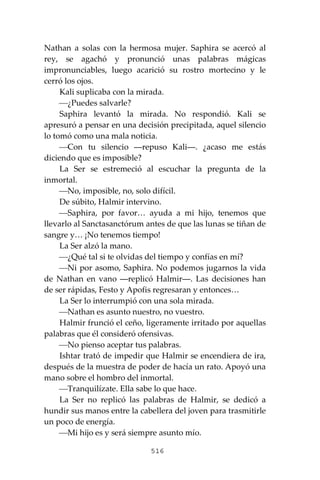 516
Nathan a solas con la hermosa mujer. Saphira se acercó al
rey, se agachó y pronunció unas palabras mágicas
impronunciables, luego acarició su rostro mortecino y le
cerró los ojos.
Kali suplicaba con la mirada.
⎯¿Puedes salvarle?
Saphira levantó la mirada. No respondió. Kali se
apresuró a pensar en una decisión precipitada, aquel silencio
lo tomó como una mala noticia.
⎯Con tu silencio ―repuso Kali―. ¿acaso me estás
diciendo que es imposible?
La Ser se estremeció al escuchar la pregunta de la
inmortal.
⎯No, imposible, no, solo difícil.
De súbito, Halmir intervino.
⎯Saphira, por favor… ayuda a mi hijo, tenemos que
llevarlo al Sanctasanctórum antes de que las lunas se tiñan de
sangre y… ¡No tenemos tiempo!
La Ser alzó la mano.
⎯¿Qué tal si te olvidas del tiempo y confías en mí?
⎯Ni por asomo, Saphira. No podemos jugarnos la vida
de Nathan en vano ―replicó Halmir―. Las decisiones han
de ser rápidas, Festo y Apofis regresaran y entonces…
La Ser lo interrumpió con una sola mirada.
⎯Nathan es asunto nuestro, no vuestro.
Halmir frunció el ceño, ligeramente irritado por aquellas
palabras que él consideró ofensivas.
⎯No pienso aceptar tus palabras.
Ishtar trató de impedir que Halmir se encendiera de ira,
después de la muestra de poder de hacía un rato. Apoyó una
mano sobre el hombro del inmortal.
⎯Tranquilízate. Ella sabe lo que hace.
La Ser no replicó las palabras de Halmir, se dedicó a
hundir sus manos entre la cabellera del joven para trasmitirle
un poco de energía.
⎯Mi hijo es y será siempre asunto mío.
 