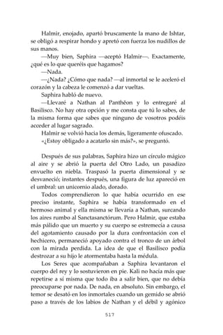 517
Halmir, enojado, apartó bruscamente la mano de Ishtar,
se obligó a respirar hondo y apretó con fuerza los nudillos de
sus manos.
⎯Muy bien, Saphira ⎯aceptó Halmir⎯. Exactamente,
¿qué es lo que queréis que hagamos?
⎯Nada.
⎯¿Nada? ¿Cómo que nada? ⎯al inmortal se le aceleró el
corazón y la cabeza le comenzó a dar vueltas.
Saphira habló de nuevo.
⎯Llevaré a Nathan al Panthĕon y lo entregaré al
Basilisco. No hay otra opción y me consta que tú lo sabes, de
la misma forma que sabes que ninguno de vosotros podéis
acceder al lugar sagrado.
Halmir se volvió hacia los demás, ligeramente ofuscado.
«¿Estoy obligado a acatarlo sin más?», se preguntó.
Después de sus palabras, Saphira hizo un círculo mágico
al aire y se abrió la puerta del Otro Lado, un pasadizo
envuelto en niebla. Traspasó la puerta dimensional y se
desvaneció; instantes después, una figura de luz apareció en
el umbral: un unicornio alado, dorado.
Todos comprendieron lo que había ocurrido en ese
preciso instante, Saphira se había transformado en el
hermoso animal y ella misma se llevaría a Nathan, surcando
los aires rumbo al Sanctasanctórum. Pero Halmir, que estaba
más pálido que un muerto y su cuerpo se estremecía a causa
del agotamiento causado por la dura confrontación con el
hechicero, permaneció apoyado contra el tronco de un árbol
con la mirada perdida. La idea de que el Basilisco podía
destrozar a su hijo le atormentaba hasta la médula.
Los Seres que acompañaban a Saphira levantaron el
cuerpo del rey y lo sostuvieron en pie. Kali no hacía más que
repetirse a sí misma que todo iba a salir bien, que no debía
preocuparse por nada. De nada, en absoluto. Sin embargo, el
temor se desató en los inmortales cuando un gemido se abrió
paso a través de los labios de Nathan y el débil y agónico
 