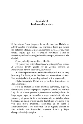 519
Capítulo 10
Las Lunas Escarlatas
El hechicero Festo después de su derrota con Halmir se
adentró en las profundidades de sí mismo. Tenía que buscar
las palabras adecuadas para enfrentarse a su Maestro, pues
estaba seguro que éste le exigiría resultados y por el
momento, no había conseguido nada; excepto, envenenar a la
deidad.
Como ya le dijo, en su día, el Menhir:
“Si estuviera en peligro la divinidad y su inmortalidad misma,
el unicornio dorado, guiado por la Quintus Essentĭa, lo
transportaría, a través de los aires, al Panthĕon”
A falta de poco tiempo para teñirse las dos lunas de rojo,
Nathan y los Seres ya les llevaban una sustanciosa ventaja.
Una ventaja alada, imparable gracias al unicornio dorado.
«Debo impedirlo. Como sea, pero debo impedirlo», se
dijo a sí mismo.
Festo se mordía las uñas, mientras caminaba, inquieto,
de un lado a otro de la pequeña explanada que había junto al
Lago de las Ninfas, gruñendo, como un animal enjaulado. Su
larga capa negra se ondeaba a cada movimiento de sus
piernas y al pasar junto a los troncos de los árboles, daba
bandazos guiada por una tensión brutal que levantaba, a su
vez, una niebla mortecina camuflada en la tierra y
arremolinándose a su alrededor. En el lúgubre bosque, el
aire, vibraba con intensidad siniestra. Ramas y hojas
chasqueaban bajo sus pies.
 
