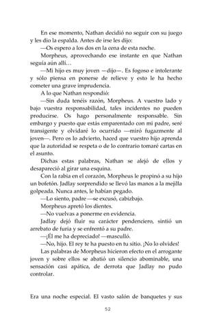 52
En ese momento, Nathan decidió no seguir con su juego
y les dio la espalda. Antes de irse les dijo:
⎯Os espero a los dos en la cena de esta noche.
Morpheus, aprovechando ese instante en que Nathan
seguía aún allí…
⎯Mi hijo es muy joven —dijo—. Es fogoso e intolerante
y sólo piensa en ponerse de relieve y esto le ha hecho
cometer una grave imprudencia.
A lo que Nathan respondió:
⎯Sin duda tenéis razón, Morpheus. A vuestro lado y
bajo vuestra responsabilidad, tales incidentes no pueden
producirse. Os hago personalmente responsable. Sin
embargo y puesto que estás emparentado con mi padre, seré
transigente y olvidaré lo ocurrido ⎯miró fugazmente al
joven⎯. Pero os lo advierto, haced que vuestro hijo aprenda
que la autoridad se respeta o de lo contrario tomaré cartas en
el asunto.
Dichas estas palabras, Nathan se alejó de ellos y
desapareció al girar una esquina.
Con la rabia en el corazón, Morpheus le propinó a su hijo
un bofetón. Jadlay sorprendido se llevó las manos a la mejilla
golpeada. Nunca antes, le habían pegado.
⎯Lo siento, padre ⎯se excusó, cabizbajo.
Morpheus apretó los dientes.
⎯No vuelvas a ponerme en evidencia.
Jadlay dejó fluir su carácter pendenciero, sintió un
arrebato de furia y se enfrentó a su padre.
⎯¡Él me ha depreciado! ⎯masculló.
⎯No, hijo. El rey te ha puesto en tu sitio. ¡No lo olvides!
Las palabras de Morpheus hicieron efecto en el arrogante
joven y sobre ellos se abatió un silencio abominable, una
sensación casi apática, de derrota que Jadlay no pudo
controlar.
Era una noche especial. El vasto salón de banquetes y sus
 