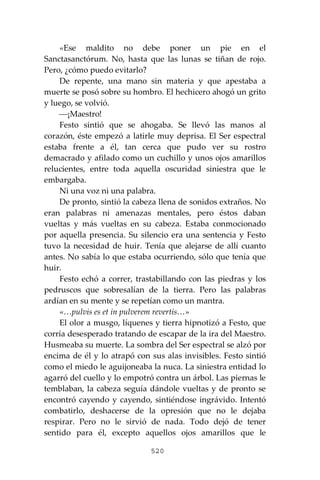 520
«Ese maldito no debe poner un pie en el
Sanctasanctórum. No, hasta que las lunas se tiñan de rojo.
Pero, ¿cómo puedo evitarlo?
De repente, una mano sin materia y que apestaba a
muerte se posó sobre su hombro. El hechicero ahogó un grito
y luego, se volvió.
⎯¡Maestro!
Festo sintió que se ahogaba. Se llevó las manos al
corazón, éste empezó a latirle muy deprisa. El Ser espectral
estaba frente a él, tan cerca que pudo ver su rostro
demacrado y afilado como un cuchillo y unos ojos amarillos
relucientes, entre toda aquella oscuridad siniestra que le
embargaba.
Ni una voz ni una palabra.
De pronto, sintió la cabeza llena de sonidos extraños. No
eran palabras ni amenazas mentales, pero éstos daban
vueltas y más vueltas en su cabeza. Estaba conmocionado
por aquella presencia. Su silencio era una sentencia y Festo
tuvo la necesidad de huir. Tenía que alejarse de allí cuanto
antes. No sabía lo que estaba ocurriendo, sólo que tenía que
huir.
Festo echó a correr, trastabillando con las piedras y los
pedruscos que sobresalían de la tierra. Pero las palabras
ardían en su mente y se repetían como un mantra.
«…pulvis es et in pulverem revertis…»
El olor a musgo, líquenes y tierra hipnotizó a Festo, que
corría desesperado tratando de escapar de la ira del Maestro.
Husmeaba su muerte. La sombra del Ser espectral se alzó por
encima de él y lo atrapó con sus alas invisibles. Festo sintió
como el miedo le aguijoneaba la nuca. La siniestra entidad lo
agarró del cuello y lo empotró contra un árbol. Las piernas le
temblaban, la cabeza seguía dándole vueltas y de pronto se
encontró cayendo y cayendo, sintiéndose ingrávido. Intentó
combatirlo, deshacerse de la opresión que no le dejaba
respirar. Pero no le sirvió de nada. Todo dejó de tener
sentido para él, excepto aquellos ojos amarillos que le
 