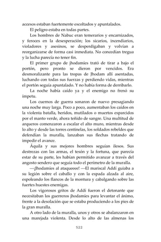 522
accesos estaban fuertemente escoltados y apuntalados.
El peligro estaba en todas partes.
Los hombres de Nabuc eran temerarios y encarnizados,
y feroces en la desesperación; los sicarios, incendiarios,
violadores y asesinos, se desperdigaban y volvían a
reorganizarse de forma casi inmediata. No concedían tregua
y la lucha parecía no tener fin.
El primer grupo de jhodamíes trató de tirar a bajo el
portón, pero pronto se dieron por vencidos. Era
desmoralizante para las tropas de Jhodam allí asentadas,
luchando con todas sus fuerzas y perdiendo vidas, mientras
el portón seguía apuntalado. Y no había forma de derribarlo.
La noche había caído ya y el enemigo no frenó su
ímpetu.
Los cuernos de guerra sonaron de nuevo presagiando
una noche muy larga. Poco a poco, aumentaban los caídos en
la violenta batalla, heridos, mutilados o muertos esparcidos
por el manto verde, ahora teñido de sangre. Una multitud de
arqueros comenzaron a escalar el alto muro, mientras desde
lo alto y desde las torres centinelas, los soldados rebeldes que
defendían la muralla, lanzaban sus flechas tratando de
impedir el avance.
Áquila y sus mejores hombres seguían ilesos. Sus
destrezas con las armas, el tesón y la fortuna, que parecía
estar de su parte, les habían permitido avanzar a través del
angosto sendero que seguía todo el perímetro de la muralla.
⎯¡Jhodamíes al ataqueeee! ⎯El mariscal Addí guiaba a
su legión sobre el caballo y con la espada alzada al aire,
espoleando los flancos de la montura y cabalgando sobre las
fuertes huestes enemigas.
Los vigorosos gritos de Addí fueron el detonante que
necesitaban los guerreros jhodamíes para levantar el ánimo,
frente a la desolación que se estaba produciendo a los pies de
la gran muralla.
A otro lado de la muralla, unos y otros se abalanzaron en
una marejada violenta. Desde lo alto de las almenas los
 