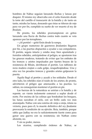523
hombres de Nabuc seguían lanzando flechas y lanzas por
doquier. El mismo rey observaba con el ceño fruncido desde
la torre del castillo el transcurrir de la batalla y de tanto en
tanto, miraba las lunas, deseando que éstas se tiñeran de rojo
para ver por fin, cumplido su sueño de ver muerto al rey de
Jhodam.
De pronto, los rebeldes prorrumpieron en gritos
lanzando una lluvia de flechas contra todo cuanto se veía
aparecer por los terraplenes.
⎯¡Al portón! ⎯gritó Enós desde la rampa.
Un grupo numeroso de guerreros jhodamíes llegaron
por fin, a las puertas dispuestos a ayudar a sus compañeros.
El portón, seguía intacto y estaba muy bien apuntalado y
fornidos rebeldes, anticipándose al peligro, se apostaron tras
las gruesas maderas, tratando de evitar que los embates de
los troncos y arietes impulsados por fuertes brazos de la
resistencia de Bilsán, derribaran el portón. Los tablones de
recia madera crujían a cada golpe, resquebrajándose. Una y
otra vez los pesados troncos y grandes arietes golpearon la
puerta.
Áquila llegó al portón y ayudó a los soldados. Desde el
otro lado, los rebeldes oían el ruido de los arietes; de pronto,
advirtieron el peligro que amenazaba a las puertas. Lo
sabían, no conseguirían mantener el portón en pie.
Las fuerzas de la naturaleza se unirían a la batalla y de
repente, un viento inclemente comenzó a soplar desde el
norte. Por encima de las colinas que bordeaban los bosques,
las lunas surcaban el cielo, con un brillo cada vez más
anaranjado. Nabuc con una sonrisa de oreja a oreja, intuía su
victoria, pues para él, la muerte definitiva del rey jhodamíe
provocaría la rendición de su ejército. Reía, también, porque
sabía que Jadlay no era lo suficientemente fuerte como para
ganar una guerra con su resistencia; sin Nathan como
aliciente, no.
Y sin su poder, menos.
Los sicarios, cumpliendo órdenes de Nabuc, se
 