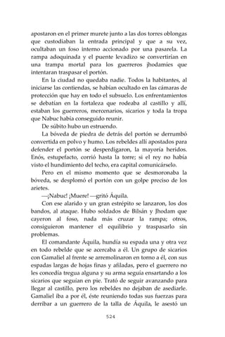 524
apostaron en el primer murete junto a las dos torres oblongas
que custodiaban la entrada principal y que a su vez,
ocultaban un foso interno accionado por una pasarela. La
rampa adoquinada y el puente levadizo se convertirían en
una trampa mortal para los guerreros jhodamíes que
intentaran traspasar el portón.
En la ciudad no quedaba nadie. Todos la habitantes, al
iniciarse las contiendas, se habían ocultado en las cámaras de
protección que hay en todo el subsuelo. Los enfrentamientos
se debatían en la fortaleza que rodeaba al castillo y allí,
estaban los guerreros, mercenarios, sicarios y toda la tropa
que Nabuc había conseguido reunir.
De súbito hubo un estruendo.
La bóveda de piedra de detrás del portón se derrumbó
convertida en polvo y humo. Los rebeldes allí apostados para
defender el portón se desperdigaron, la mayoría heridos.
Enós, estupefacto, corrió hasta la torre; si el rey no había
visto el hundimiento del techo, era capital comunicárselo.
Pero en el mismo momento que se desmoronaba la
bóveda, se desplomó el portón con un golpe preciso de los
arietes.
⎯¡Nabuc! ¡Muere! ⎯gritó Áquila.
Con ese alarido y un gran estrépito se lanzaron, los dos
bandos, al ataque. Hubo soldados de Bilsán y Jhodam que
cayeron al foso, nada más cruzar la rampa; otros,
consiguieron mantener el equilibrio y traspasarlo sin
problemas.
El comandante Áquila, hundía su espada una y otra vez
en todo rebelde que se acercaba a él. Un grupo de sicarios
con Gamaliel al frente se arremolinaron en torno a él, con sus
espadas largas de hojas finas y afiladas, pero el guerrero no
les concedía tregua alguna y su arma seguía ensartando a los
sicarios que seguían en pie. Trató de seguir avanzando para
llegar al castillo, pero los rebeldes no dejaban de asediarle.
Gamaliel iba a por él, éste reuniendo todas sus fuerzas para
derribar a un guerrero de la talla de Áquila, le asestó un
 