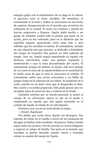 525
enérgico golpe con la empuñadura de su daga en la cabeza;
el guerrero, cayó al suelo, aturdido. De inmediato, el
comandante se levantó y ambos se enzarzaron en una lucha
de esgrima, desapareciendo en el tumulto que envolvían las
callejuelas de la ciudad. El acoso era continuo y pronto las
fuerzas empezaron a flaquear. Áquila pidió auxilio y un
grupo de soldados acudió todo lo pronto que pudo en su
ayuda, pero no fue suficiente, pues en la distancia que les
separaba seguían apareciendo como setas más y más
rebeldes que les cercaban el camino. El comandante, sumido
en una situación más que precaria, se dedicaba a defenderse
del ataque de Gamaliel, éste parecía un lobo sediento de
sangre. Aun así, Áquila seguía empuñando su espada con
destreza, moviéndose como una pantera enjaulada y
manteniendo a raya la furia descontrolada del sicario. El
comandante incapaz de detener al sicario, sólo tuvo tiempo
de ver como el acero de su espada brillaba en la oscuridad de
la noche antes de que el arma le atravesara el costado. El
comandante sufrió una severa convulsión y un hilillo de
sangre surgió en la comisura de sus labios. Se desplomó en el
suelo, sumido en un dolor atroz que le desgarraba el alma.
Iba a morir y no estaba preparado. Sólo pudo pensar una vez
en Jadlay antes de cerrar los ojos y sumirse en el olvido.
Gamaliel, eufórico por su triunfo personal, se acercó al
cuerpo de su adversario, apoyó su pie en el pecho y
empuñando su espada, que aún seguía ensartada en el
costado de Áquila, la extrajo de un solo impulso.
Entonces, una voz joven tronó desde la rampa.
⎯¡Nooo! ¡Áquilaaaa!
Era Jadlay que corría hacia Áquila con desespero. Sus
intentos de entrar en el castillo a través de los conductos de
desagüe no habían dado resultado. Al parecer, Nabuc mandó
tapiar todos los accesos y los tres jóvenes se vieron obligados
a regresar al campo de batalla. Fue justo en el instante que
cruzaban el portón derruido cuando vieron a Gamaliel
extraer su espada del cuerpo de Áquila.
 