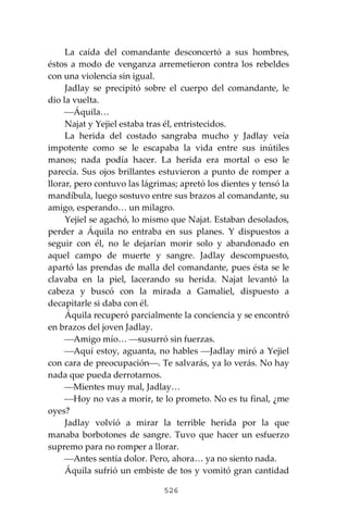 526
La caída del comandante desconcertó a sus hombres,
éstos a modo de venganza arremetieron contra los rebeldes
con una violencia sin igual.
Jadlay se precipitó sobre el cuerpo del comandante, le
dio la vuelta.
⎯Áquila…
Najat y Yejiel estaba tras él, entristecidos.
La herida del costado sangraba mucho y Jadlay veía
impotente como se le escapaba la vida entre sus inútiles
manos; nada podía hacer. La herida era mortal o eso le
parecía. Sus ojos brillantes estuvieron a punto de romper a
llorar, pero contuvo las lágrimas; apretó los dientes y tensó la
mandíbula, luego sostuvo entre sus brazos al comandante, su
amigo, esperando… un milagro.
Yejiel se agachó, lo mismo que Najat. Estaban desolados,
perder a Áquila no entraba en sus planes. Y dispuestos a
seguir con él, no le dejarían morir solo y abandonado en
aquel campo de muerte y sangre. Jadlay descompuesto,
apartó las prendas de malla del comandante, pues ésta se le
clavaba en la piel, lacerando su herida. Najat levantó la
cabeza y buscó con la mirada a Gamaliel, dispuesto a
decapitarle si daba con él.
Áquila recuperó parcialmente la conciencia y se encontró
en brazos del joven Jadlay.
⎯Amigo mío… ⎯susurró sin fuerzas.
⎯Aquí estoy, aguanta, no hables ⎯Jadlay miró a Yejiel
con cara de preocupación⎯. Te salvarás, ya lo verás. No hay
nada que pueda derrotarnos.
⎯Mientes muy mal, Jadlay…
⎯Hoy no vas a morir, te lo prometo. No es tu final, ¿me
oyes?
Jadlay volvió a mirar la terrible herida por la que
manaba borbotones de sangre. Tuvo que hacer un esfuerzo
supremo para no romper a llorar.
⎯Antes sentía dolor. Pero, ahora… ya no siento nada.
Áquila sufrió un embiste de tos y vomitó gran cantidad
 