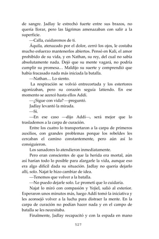 527
de sangre. Jadlay le estrechó fuerte entre sus brazos, no
quería llorar, pero las lágrimas amenazaban con salir a la
superficie.
⎯Calla, cuidaremos de ti.
Áquila, atenazado por el dolor, cerró los ojos, le costaba
mucho esfuerzo mantenerlos abiertos. Pensó en Kali, el amor
prohibido de su vida, y en Nathan, su rey, del cual no sabía
absolutamente nada. Dejó que su mente vagará, no podría
cumplir su promesa… Maldijo su suerte y comprendió que
había fracasado nada más iniciada la batalla.
⎯Nathan… Lo siento.
La respiración se volvió entrecortada y los estertores
agonizaban, pero su corazón seguía latiendo. En ese
momento se acercó hasta ellos Addí.
⎯¿Sigue con vida? ⎯preguntó.
Jadlay levantó la mirada.
⎯Sí.
⎯En ese caso ⎯dijo Addí⎯, será mejor que lo
traslademos a la carpa de curación.
Entre los cuatro lo transportaron a la carpa de primeros
auxilios, con grandes problemas porque los rebeldes les
cercaban el camino constantemente, pero aún así lo
consiguieron.
Los sanadores lo atendieron inmediatamente.
Pero eran conscientes de que la herida era mortal, aún
así harían todo lo posible para alargarle la vida, aunque eso
era algo difícil dada su situación. Jadlay no quería dejarlo
allí, solo. Najat le hizo cambiar de idea.
⎯Tenemos que volver a la batalla.
⎯No puedo dejarle solo. Le prometí que lo cuidaría.
Najat lo miró con compasión y Yejiel, salió al exterior.
Esperaron unos minutos más, luego Addí tomó la iniciativa y
les aconsejó volver a la lucha para distraer la mente. En la
carpa de curación no podían hacer nada y en el campo de
batalla se les necesitaba.
Finalmente, Jadlay recapacitó y con la espada en mano
 