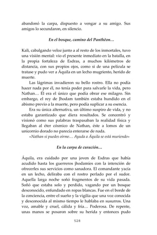 528
abandonó la carpa, dispuesto a vengar a su amigo. Sus
amigos lo secundaron, en silencio.
En el bosque, camino del Panthĕon…
Kali, cabalgando veloz junto a al resto de los inmortales, tuvo
una visión mental: vio el presente inmediato en la batalla, en
la propia fortaleza de Esdras, a muchos kilómetros de
distancia, con sus propios ojos, como si de una película se
tratase y pudo ver a Áquila en un lecho mugriento, herido de
muerte.
Las lágrimas invadieron su bello rostro. Ella no podía
hacer nada por él, no tenía poder para salvarle la vida, pero
Nathan… Él era el único que podía obrar ese milagro. Sin
embargo, el rey de Jhodam también estaba hundido en el
abismo previo a la muerte, pero podía suplicar a su esencia.
Era su única alternativa, un último suspiro de vida, y no
estaba garantizado que diera resultados. Se concentró y
visionó como sus palabras traspasaban la realidad física y
llegaban al éter cósmico de Nathan, éste a lomos de un
unicornio dorado no parecía enterarse de nada.
«Nathan si puedes oírme… Ayuda a Áquila se está muriendo»
En la carpa de curación…
Áquila, era cuidado por una joven de Esdras que había
acudido hasta los guerreros jhodamíes con la intención de
ofrecerles sus servicios como sanadora. El comandante yacía
en un lecho, deliraba con el rostro perlado por el sudor.
Aquella larga noche soñó fragmentos de su vida pasada.
Soñó que estaba solo y perdido, vagando por un bosque
desconocido, enfundado en ropas blancas. Fue en el borde de
la conciencia, entre el sueño y la vigilia que una voz conocida
y desconocida al mismo tiempo le hablaba en susurros. Una
voz, amable y cruel, cálida y fría… Poderosa. De repente,
unas manos se posaron sobre su herida y entonces pudo
 