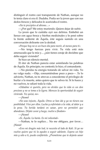 529
distinguir el rostro casi transparente de Nathan, aunque no
lo tenía claro si era él. Dudaba. Podía ser la joven que con sus
dedos frescos y delicados le acariciaba el rostro.
«No te precipites al abismo…»
⎯¿Por qué? Me estoy muriendo. Quiero dejar de sufrir.
La joven que lo cuidaba oyó sus delirios. Embebió un
lienzo con agua fresca y hierbas medicinales y lo posó sobre
la frente ardiente de Áquila, éste seguía sumido en una
conversación delirante con la deidad.
«Porque hoy no es un buen día para morir, al menos para ti»
⎯No tengo fuerzas para vivir. Tu vida está más
amenazada que la mía y… ¿aún tienes coraje de decidme que
debo seguir viviendo?
Se hizo un silencio mental.
El éter de Nathan parecía estar asimilando las palabras
de Áquila. En principio, no contestó; lo hizo, el comandante.
⎯No pierdas tu energía tratando de salvar mi vida. Yo
no valgo nada. ⎯Dijo, consumiéndose poco a poco⎯ .Te lo
advierto, Nathan, no te atrevas a concederme el privilegio de
burlar a la muerte, antes quiero que te salves tú. Si lo haces y
no vuelves, te odiaré toda la vida.
«Odiadme si queréis, pero no olvides que la vida es un don
precioso y no se toma a la ligera. Mereces la oportunidad de seguir
viviendo. Yo; quizá, no»
⎯¡Nooo!
«No seas injusto, Áquila. Otros se han ido y ya no tienen esa
posibilidad. Vive por ellos. Lucha y enfréntate a la vida, al dolor y a
la pena. Tu herida tardará en sanar, pero no permitiré que
abandones. Déjate curar y luego, vuelve a Jhodam»
⎯¡Nooo!
«Sí, Áquila. Lo harás. Es mi voluntad»
⎯Nathan, te lo suplico… No me obligues, por favor…
¡Nooo!
«Eres mi dragón más leal, te necesito al lado de Kali. Si yo no
vuelvo quiero que tú la ayudes a seguir adelante. Espera un hijo
mío y sólo a ti, puedo confiártelo. ¿Prométeme que te dejarás sanar
 