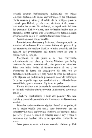 53
terrazas estaban perfectamente iluminados con bellas
lámparas tridentes de cristal encrustradas en las columnas.
Había música y vino, y el relato de la antigua profecía
contado por Halmir; y más vino, afrutado, ácido, seco…,
para todos los gustos. Sin embargo, en aquel salón faltaban
dos personas: Kali y Nathan, aún no habían hecho acto de
presencia. Ishtar supuso que la tardanza era debida a algún
arrumaco de la pareja en la intimidad de sus aposentos.
Sonrió sólo con pensar en ello.
La música sonaba suave y lenta, con el sólo propósito de
amenizar el ambiente. Era una cena íntima, sin protocolo y
por supuesto, sin heraldo. Nathan lo había decidido así. No
deseaba que pronunciaran sus títulos entre los que él
consideraba su familia.
Morpheus, en pie junto a su hijo, conversaba
animadamente con Ishtar y Halmir. Mientras que Jadlay
permanecía ajeno, ensimismado, sin prestarles atención.
Sabía que había hecho el ridículo frente al rey y no
encontraba la forma de disculparse. Es más, eso de
disculparse no iba con él; el sólo hecho de tener que rebajarse
ante alguien tan poderoso le provocaba dolor de estómago.
Es cierto, no podía negar que lo admiraba y en el fondo hasta
lo envidiaba; quería ser como él y tener su poder.
En ese instante, una punzada de remordimiento lo atacó
en los más recóndito de su ser y por un momento tuvo unas
ganas…
«¿Debería escabullirme y huir del palacio? No, seré
realista y trataré de sobrevivir a la tormenta», se dijo con aire
sombrío.
Deseaba poder confiar en alguien. Pensó en su padre, él
era la mejor opción que tenía, pero Morpheus, era un
inmortal y no podía esperar que le defendiese siempre. Tenía
que ser él y sólo él, quien se rebajara ante el rey. Temía el
momento que Nathan hiciera su aparición, realmente lo
temía.
Sólo pasaron unos minutos cuando Nathan y Kali
 