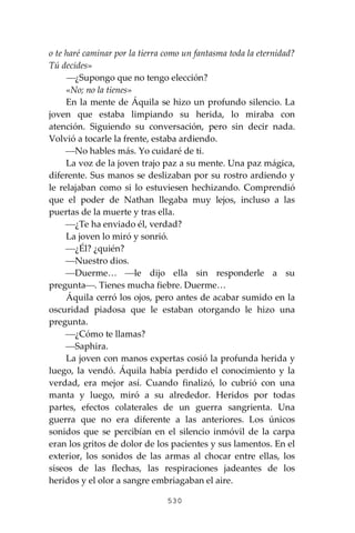 530
o te haré caminar por la tierra como un fantasma toda la eternidad?
Tú decides»
⎯¿Supongo que no tengo elección?
«No; no la tienes»
En la mente de Áquila se hizo un profundo silencio. La
joven que estaba limpiando su herida, lo miraba con
atención. Siguiendo su conversación, pero sin decir nada.
Volvió a tocarle la frente, estaba ardiendo.
⎯No hables más. Yo cuidaré de ti.
La voz de la joven trajo paz a su mente. Una paz mágica,
diferente. Sus manos se deslizaban por su rostro ardiendo y
le relajaban como si lo estuviesen hechizando. Comprendió
que el poder de Nathan llegaba muy lejos, incluso a las
puertas de la muerte y tras ella.
⎯¿Te ha enviado él, verdad?
La joven lo miró y sonrió.
⎯¿Él? ¿quién?
⎯Nuestro dios.
⎯Duerme… ⎯le dijo ella sin responderle a su
pregunta⎯. Tienes mucha fiebre. Duerme…
Áquila cerró los ojos, pero antes de acabar sumido en la
oscuridad piadosa que le estaban otorgando le hizo una
pregunta.
⎯¿Cómo te llamas?
⎯Saphira.
La joven con manos expertas cosió la profunda herida y
luego, la vendó. Áquila había perdido el conocimiento y la
verdad, era mejor así. Cuando finalizó, lo cubrió con una
manta y luego, miró a su alrededor. Heridos por todas
partes, efectos colaterales de un guerra sangrienta. Una
guerra que no era diferente a las anteriores. Los únicos
sonidos que se percibían en el silencio inmóvil de la carpa
eran los gritos de dolor de los pacientes y sus lamentos. En el
exterior, los sonidos de las armas al chocar entre ellas, los
siseos de las flechas, las respiraciones jadeantes de los
heridos y el olor a sangre embriagaban el aire.
 