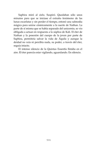 531
Saphira miró al cielo. Suspiró. Quedaban sólo unos
minutos para que se iniciase el extraño fenómeno de las
lunas escarlatas y sin perder el tiempo, entonó una salmodia
mágica para unirse cósmicamente a la suerte de Nathan. La
parte de sí misma que se había separado del unicornio, se vio
obligada a actuar en respuesta a la súplica de Kali. El éter de
Nathan y la posesión del cuerpo de la joven por parte de
Saphira, permitiría salvar la vida de Áquila y aunque la
deidad no veía ni percibía nada, su poder, a través del éter,
seguía intacto.
El intenso silencio de la Quintus Essentĭa flotaba en el
aire. El éter parecía estar vigilando, aguardando. En silencio.
 