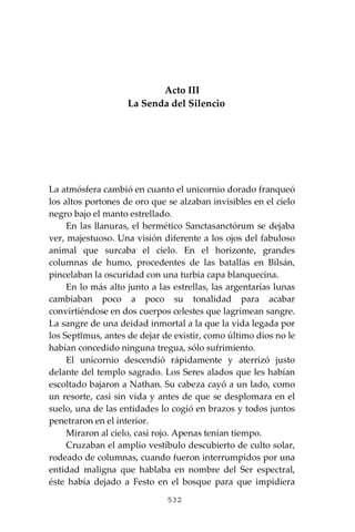 532
Acto III
La Senda del Silencio
La atmósfera cambió en cuanto el unicornio dorado franqueó
los altos portones de oro que se alzaban invisibles en el cielo
negro bajo el manto estrellado.
En las llanuras, el hermético Sanctasanctórum se dejaba
ver, majestuoso. Una visión diferente a los ojos del fabuloso
animal que surcaba el cielo. En el horizonte, grandes
columnas de humo, procedentes de las batallas en Bilsán,
pincelaban la oscuridad con una turbia capa blanquecina.
En lo más alto junto a las estrellas, las argentarías lunas
cambiaban poco a poco su tonalidad para acabar
convirtiéndose en dos cuerpos celestes que lagrimean sangre.
La sangre de una deidad inmortal a la que la vida legada por
los Septĭmus, antes de dejar de existir, como último dios no le
habían concedido ninguna tregua, sólo sufrimiento.
El unicornio descendió rápidamente y aterrizó justo
delante del templo sagrado. Los Seres alados que les habían
escoltado bajaron a Nathan. Su cabeza cayó a un lado, como
un resorte, casi sin vida y antes de que se desplomara en el
suelo, una de las entidades lo cogió en brazos y todos juntos
penetraron en el interior.
Miraron al cielo, casi rojo. Apenas tenían tiempo.
Cruzaban el amplio vestíbulo descubierto de culto solar,
rodeado de columnas, cuando fueron interrumpidos por una
entidad maligna que hablaba en nombre del Ser espectral,
éste había dejado a Festo en el bosque para que impidiera
 