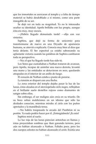 533
que los inmortales se acercaran al templo y a falta de tiempo
material se había desdoblado a sí mismo, como una parte
innegable de su ser.
Se dejó ver en toda su magnitud. Ya no le interesaba
ocultar su identidad. Apofis brillaba con luz propia, aunque
ésta era muy, muy oscura.
⎯¡Habéis llegado demasiado tarde! ⎯dijo con voz
siniestra.
Saphira, que dejó su forma de unicornio para
transformarse de nuevo en una Dryadis de apariencia
humana, se atrevió a replicarle. Conocía muy bien al dios que
tenía delante. El Ser espectral ya estaba saboreando su
aplastante victoria cuando las palabras de Saphira cambiaron
toda su perspectiva.
⎯No; el que ha llegado tarde has sido tú.
Los Seres que custodiaban a Nathan trataron de avanzar,
pero Apofis, incapaz de asimilar una nueva derrota, levantó
una mano y las entidades se detuvieron en seco, quedando
atrapadas en el interior de un anillo de fuego.
El corazón de Nathan estaba a punto de pararse.
La tensión se disparó con una flecha.
La zona exterior del templo dejaba pasar la luz de las
lunas, éstas alzadas en el aterciopelado cielo negro, reflejaban
en el brillante suelo destellos rojizos como diamantes de
sangre sobre ellos.
Sin embargo, el ser maligno aún creía en su triunfo. De
su boca salían maldiciones en un idioma que sólo las
deidades conocían, mientras miraba al cielo con los puños
apretados y la mandíbula tensa.
⎯No habéis traspasado la arcada del Panthĕon ni su
portón. Ya nada podéis hacer por él. ¡Entregádmelo! ¡Es mío!
Saphira miró al suelo.
La luz roja de las lunas parecían antorchas en llamas y
éstas proyectaban sombras que iban ganando terreno, pero
aún no habían alcanzado a Nathan. Faltaba poco, pero los
dos cuerpos celestes no habían alcanzado el cenit. Existía una
 