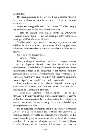 534
posibilidad.
De pronto oyeron un rugido que hizo retumbar el suelo.
La criatura alada de Apofis surcaba el cielo en círculos,
amenazante.
⎯No lo conseguirás ―dijo Saphira―. Tú sabes lo que
soy realmente, no te conviene enfrentarte a mí.
⎯Eres un dragón que está a punto de extinguirse
⎯Apofis se echó a reír⎯. Eres tan necia que estás dispuesta a
morir por él. Extraño amor el tuyo.
Saphira miró fugazmente a los suyos y con un acto
sublime de alta magia hizo desaparecer el anillo y por tanto,
el hechizo que apresaban al Ser que portaba a Nathan en sus
brazos.
Gritó con voz desgarradora.
⎯¡Ahora! ¡Entrad!
Los grandes portones de oro se abrieron con un siniestro
crujido y Saphira alzando sus alas invisibles aleteó
salvajemente, lanzándolos al interior. De repente, un viento
huracanado surgió a su alrededor y su cuerpo humano
comenzó el proceso de transformación para proteger a los
Seres, que penetraron en el pasadizo del Panthĕon como una
tromba. Apofis, sorprendido, no pudo hacer nada.
Las sombras rojas se habían alargado tanto que
alcanzaron el portón, pero Nathan estaba a salvo, en la
oscuridad de la Senda del Silencio.
⎯Estás loca, Saphira ―replicó Apofis―. Sé lo que
planeas, no te lo permitiré. No puedes conseguirlo. El cuerpo
de Nathan no aguantará la transformación. Lo matarás. La
verdad me estás haciendo un gran favor y tendré que
recompensarte por ello.
De la garganta de Saphira surgió un rugido atronador.
Un eco que se elevó hasta los confines del universo. La
hermosa mujer, envuelta en convulsiones salvajes, se fue
transformando poco a poco y su piel se llenó de escamas
doradas. Ella no era un dragón corriente. Era un Basilisco-
Dragón Dorado de la Dinastía Salmanasar, un cruce de
 