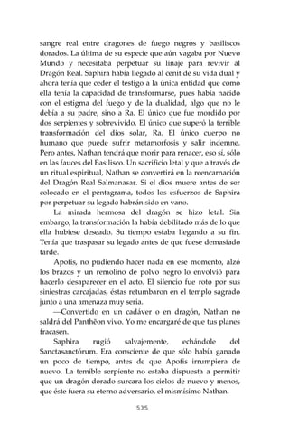 535
sangre real entre dragones de fuego negros y basiliscos
dorados. La última de su especie que aún vagaba por Nuevo
Mundo y necesitaba perpetuar su linaje para revivir al
Dragón Real. Saphira había llegado al cenit de su vida dual y
ahora tenía que ceder el testigo a la única entidad que como
ella tenía la capacidad de transformarse, pues había nacido
con el estigma del fuego y de la dualidad, algo que no le
debía a su padre, sino a Ra. El único que fue mordido por
dos serpientes y sobrevivido. El único que superó la terrible
transformación del dios solar, Ra. El único cuerpo no
humano que puede sufrir metamorfosis y salir indemne.
Pero antes, Nathan tendrá que morir para renacer, eso sí, sólo
en las fauces del Basilisco. Un sacrificio letal y que a través de
un ritual espiritual, Nathan se convertirá en la reencarnación
del Dragón Real Salmanasar. Si el dios muere antes de ser
colocado en el pentagrama, todos los esfuerzos de Saphira
por perpetuar su legado habrán sido en vano.
La mirada hermosa del dragón se hizo letal. Sin
embargo, la transformación la había debilitado más de lo que
ella hubiese deseado. Su tiempo estaba llegando a su fin.
Tenía que traspasar su legado antes de que fuese demasiado
tarde.
Apofis, no pudiendo hacer nada en ese momento, alzó
los brazos y un remolino de polvo negro lo envolvió para
hacerlo desaparecer en el acto. El silencio fue roto por sus
siniestras carcajadas, éstas retumbaron en el templo sagrado
junto a una amenaza muy seria.
⎯Convertido en un cadáver o en dragón, Nathan no
saldrá del Panthĕon vivo. Yo me encargaré de que tus planes
fracasen.
Saphira rugió salvajemente, echándole del
Sanctasanctórum. Era consciente de que sólo había ganado
un poco de tiempo, antes de que Apofis irrumpiera de
nuevo. La temible serpiente no estaba dispuesta a permitir
que un dragón dorado surcara los cielos de nuevo y menos,
que éste fuera su eterno adversario, el mismísimo Nathan.
 