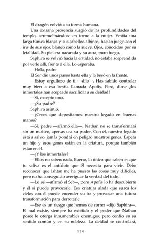 536
El dragón volvió a su forma humana.
Una extraña presencia surgió de las profundidades del
templo, arremolinándose en torno a la mujer. Vestía una
larga túnica blanca y sus cabellos albinos, hacían juego con el
iris de sus ojos, blanco como la nieve. Ojos, conocidos por su
letalidad. Su piel era nacarada y su aura, puro fuego.
Saphira se volvió hacia la entidad, no estaba sorprendida
por verle allí, frente a ella. Lo esperaba.
⎯Hola, padre.
El Ser dio unos pasos hasta ella y la besó en la frente.
⎯Estoy orgulloso de ti ―dijo―. Has sabido controlar
muy bien a esa bestia llamada Apofis. Pero, dime ¿los
inmortales han aceptado sacrificar a su deidad?
⎯Sí, excepto uno.
⎯¿Su padre?
Saphira asintió.
⎯¿Crees que depositamos nuestro legado en buenas
manos?
⎯Sí, padre ―afirmó ella―. Nathan no se transformará
sin un motivo, apenas usa su poder. Con él, nuestro legado
está a salvo, jamás pondrá en peligro nuestros genes. Espera
un hijo y esos genes están en la criatura, porque también
están en él.
⎯¿Y los inmortales?
⎯Ellos no saben nada. Bueno, lo único que saben es que
tu saliva es el antídoto que él necesita para vivir. Debo
reconocer que Ishtar me ha puesto las cosas muy difíciles,
pero no ha conseguido averiguar la verdad del todo.
⎯Lo sé ―afirmó el Ser―, pero Apofis lo ha descubierto
y él si puede provocarle. Esa criatura alada que surca los
cielos con él puede encender su ira y provocar una futura
transformación para derrotarle.
⎯Ese es un riesgo que hemos de correr –dijo Saphira―.
El mal existe, siempre ha existido y el poder que Nathan
posee le otorga innumerables enemigos, pero confío en su
sentido común y en su nobleza. La deidad se controlará,
 