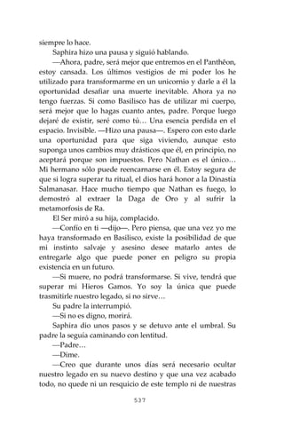 537
siempre lo hace.
Saphira hizo una pausa y siguió hablando.
⎯Ahora, padre, será mejor que entremos en el Panthĕon,
estoy cansada. Los últimos vestigios de mi poder los he
utilizado para transformarme en un unicornio y darle a él la
oportunidad desafiar una muerte inevitable. Ahora ya no
tengo fuerzas. Si como Basilisco has de utilizar mi cuerpo,
será mejor que lo hagas cuanto antes, padre. Porque luego
dejaré de existir, seré como tú… Una esencia perdida en el
espacio. Invisible. ―Hizo una pausa―. Espero con esto darle
una oportunidad para que siga viviendo, aunque esto
suponga unos cambios muy drásticos que él, en principio, no
aceptará porque son impuestos. Pero Nathan es el único…
Mi hermano sólo puede reencarnarse en él. Estoy segura de
que si logra superar tu ritual, el dios hará honor a la Dinastía
Salmanasar. Hace mucho tiempo que Nathan es fuego, lo
demostró al extraer la Daga de Oro y al sufrir la
metamorfosis de Ra.
El Ser miró a su hija, complacido.
⎯Confío en ti ―dijo―. Pero piensa, que una vez yo me
haya transformado en Basilisco, existe la posibilidad de que
mi instinto salvaje y asesino desee matarlo antes de
entregarle algo que puede poner en peligro su propia
existencia en un futuro.
⎯Si muere, no podrá transformarse. Si vive, tendrá que
superar mi Hieros Gamos. Yo soy la única que puede
trasmitirle nuestro legado, si no sirve…
Su padre la interrumpió.
⎯Si no es digno, morirá.
Saphira dio unos pasos y se detuvo ante el umbral. Su
padre la seguía caminando con lentitud.
⎯Padre…
⎯Dime.
⎯Creo que durante unos días será necesario ocultar
nuestro legado en su nuevo destino y que una vez acabado
todo, no quede ni un resquicio de este templo ni de nuestras
 