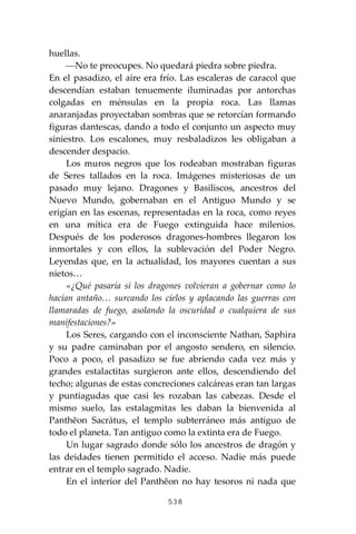 538
huellas.
⎯No te preocupes. No quedará piedra sobre piedra.
En el pasadizo, el aire era frío. Las escaleras de caracol que
descendían estaban tenuemente iluminadas por antorchas
colgadas en ménsulas en la propia roca. Las llamas
anaranjadas proyectaban sombras que se retorcían formando
figuras dantescas, dando a todo el conjunto un aspecto muy
siniestro. Los escalones, muy resbaladizos les obligaban a
descender despacio.
Los muros negros que los rodeaban mostraban figuras
de Seres tallados en la roca. Imágenes misteriosas de un
pasado muy lejano. Dragones y Basiliscos, ancestros del
Nuevo Mundo, gobernaban en el Antiguo Mundo y se
erigían en las escenas, representadas en la roca, como reyes
en una mítica era de Fuego extinguida hace milenios.
Después de los poderosos dragones-hombres llegaron los
inmortales y con ellos, la sublevación del Poder Negro.
Leyendas que, en la actualidad, los mayores cuentan a sus
nietos…
«¿Qué pasaría si los dragones volvieran a gobernar como lo
hacían antaño… surcando los cielos y aplacando las guerras con
llamaradas de fuego, asolando la oscuridad o cualquiera de sus
manifestaciones?»
Los Seres, cargando con el inconsciente Nathan, Saphira
y su padre caminaban por el angosto sendero, en silencio.
Poco a poco, el pasadizo se fue abriendo cada vez más y
grandes estalactitas surgieron ante ellos, descendiendo del
techo; algunas de estas concreciones calcáreas eran tan largas
y puntiagudas que casi les rozaban las cabezas. Desde el
mismo suelo, las estalagmitas les daban la bienvenida al
Panthĕon Sacrātus, el templo subterráneo más antiguo de
todo el planeta. Tan antiguo como la extinta era de Fuego.
Un lugar sagrado donde sólo los ancestros de dragón y
las deidades tienen permitido el acceso. Nadie más puede
entrar en el templo sagrado. Nadie.
En el interior del Panthĕon no hay tesoros ni nada que
 