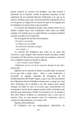 539
pueda suscitar la avaricia del hombre, sea éste mortal o
inmortal. En el interior, reside la Quintus Essentĭa, el éter
espiritual de una deidad llamada Nathanian o lo que es lo
mismo, Nathan; pues éste, desconociéndolo totalmente, lleva
en sus genes la sangre de sus ancestros que le fue legada por
los Septĭmus al morir éstos como mortales.
La oración del Septĭmus Justice que entonó antes de su
último suspiro hace casi veinticinco años tenía un doble
sentido. Un sentido que no captó Halmir, ni siquiera Nathan
cuando su padre se lo comunicó.
Era el Legado de las Siete Divinidades.
«Tú poder se ha alzado,
tu cólera se ha encendido,
tu estrella ha mostrado su fulgor,
y tu corazón…»
La oración del Septĭmus que sonó en el vacío del
Universo y que ningún oído humano pudo escuchar, estaba
inconclusa. El dios Justice murió antes de acabarla y ahora le
toca a Saphira continuar donde lo dejó él.
«…y tu corazón es puro dragón»
«Nathanian, tú eres uno de los nuestros. Siempre lo has sido»,
pensó ella.
Saphira con la mirada al frente no podía dejar de pensar
en lo que iba a dejar atrás… Años y años dedicados a
custodiar su legado, tratando de protegerse de las
manifestaciones del Poder Negro y que a raíz del nacimiento
de Nathanian Falcon-Nekhbet comenzaron a surgir uno tras
otro. Enemigos de la deidad y de ella misma, pero quién
siempre ha dado la cara es el joven que, inconsciente, era
arrastrado a través de la angosta senda rumbo al destino más
incierto que jamás haya tenido. Por primera vez en sesenta y
dos años físicos, Nathan se encontrará cara a cara con la
muerte. Pero no una muerte como las anteriores, esta le
conduciría directamente a su cuarta vida.
Seguían descendiendo.
El Panthĕon era un rompecabezas laberíntico de
 