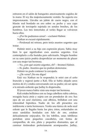 54
entraron en el salón de banquetes amorosamente cogidos de
la mano. El rey iba majestuosamente vestido. Su aspecto era
impresionante. Llevaba un jubón de cuero negro, con el
blasón real bordado en oro sobre su pecho y una capa
granate de terciopelo sujetada en sendos broches, de los
hombros. Los tres inmortales al verles llegar se volvieron
hacia ellos.
⎯¡Por fin podremos cenar! ⎯exclamó Halmir.
Nathan se excusó rápidamente.
⎯Perdonad mi retraso, pero tenía asuntos urgentes que
tratar.
Halmir miró a su hijo con expresión pícara. Sabía muy
bien lo que significaban esos asuntos urgentes. Con
contemplarla a ella bastaba para adivinarlo. Ningún hombre
en su sano juicio podría desperdiciar un momento de placer
con una mujer tan hermosa.
⎯Ya, ¿con qué asunto urgentes, eh? ⎯bromeó Halmir.
⎯Sí, padre. Asuntos que no podían demorarse.
Halmir no pudo contener la carcajada.
⎯¿De veras? ¡No me digas!
Está vez Nathan no le respondió; le miró con el ceño
fruncido y regresó junto a Kali. Ella se había alejado unos
metros de él y estaba conversando con su padre; sin ser ajena
a la mirada ardiente que Jadlay le dispensaba.
El joven nunca había visto una mujer tan hermosa.
Kali estaba bellísima con su larga cabellera rubia cobriza,
recogida hacia atrás y sujeta con un prendedor de oro. Sus
ojos de un azul clarísimo, casi albinos, brillaban con una
intensidad hipnótica. Nadie de los allí presentes era
indiferente a tanta hermosura. Vestía una túnica de seda azul
celeste que le llegaba hasta los pies; éstos, enfundados en
unas sandalias bordadas con hilo de oro, estaban
delicadamente enjoyados. En los tobillos, unas tobilleras
portaban unos pequeños cascabeles, con forma de
campanillas, de oro, plata y pequeños diamantes, que al
caminar tintineaban perfectamente acompasados. Jadlay,
 