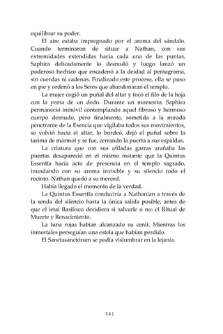 541
equilibrar su poder.
El aire estaba impregnado por el aroma del sándalo.
Cuando terminaron de situar a Nathan, con sus
extremidades extendidas hacia cada una de las puntas,
Saphira delicadamente lo desnudó y luego lanzó un
poderoso hechizo que encadenó a la deidad al pentagrama,
sin cuerdas ni cadenas. Finalizado este proceso, ella se puso
en pie y ordenó a los Seres que abandonaran el templo.
La mujer cogió un puñal del altar y tocó el filo de la hoja
con la yema de un dedo. Durante un momento, Saphira
permaneció inmóvil contemplando aquel fibroso y hermoso
cuerpo desnudo, pero finalmente, sometida a la mirada
penetrante de la Esencia que vigilaba todos sus movimientos,
se volvió hacia el altar, lo bordeó, dejó el puñal sobre la
tarima de mármol y se fue, cerrando la puerta a sus espaldas.
La criatura que con sus afiladas garras arañaba las
puertas desapareció en el mismo instante que la Quintus
Essentĭa hacía acto de presencia en el templo sagrado,
inundando con su aroma invisible y su silencio todo el
recinto. Nathan quedó a su merced.
Había llegado el momento de la verdad.
La Quintus Essentĭa conduciría a Nathanian a través de
la senda del silencio hasta la única salida posible, antes de
que el letal Basilisco decidiera si salvarle o no: el Ritual de
Muerte y Renacimiento.
La luna rojas habían alcanzado su cenit. Mientras los
inmortales perseguían una estela que habían perdido.
El Sanctasanctórum se podía vislumbrar en la lejanía.
 