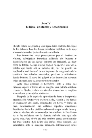 542
Acto IV
El Ritual de Muerte y Renacimiento
El cielo estaba despejado y una ligera brisa ondeaba las copas
de los árboles. Las dos lunas escarlatas brillaban en lo más
alto con intensidad junto al manto estrellado.
Los inmortales muy preocupados por el destino de
Nathan, cabalgaban frenéticos saliendo del bosque y
adentrándose en las vastas llanuras de labranza, ya muy
cerca de Bilsán. A esas alturas podían husmear el olor de la
batalla que hasta allí se debatía sin fin. De pronto un
resplandor azul iluminó de un fogonazo la vanguardia de la
comitiva. Los caballos asustados, piafaron y relincharon
dando brincos. El rayo les golpeó, y los inmortales cayeron
todos al suelo, sólo Alfeo controló su caballo.
Ante ellos apareció el hechicero Festo y sobre sus
cabezas, Apofis a lomos de su dragón, una extraña criatura
creada en Snake, volaba en círculos envueltos en rugidos
atronadores y carcajadas siniestras.
Después de la esperada aparición de Festo e inesperada
presencia de Apofis y su criatura alada, Halmir y los demás
se levantaron del suelo, enfundados en tierra, y como un
rayo desenvainaron sus afiladas espadas, alzándolas
desafiantes hacia los pérfidos adversarios, que desde tierra y
cielo no dejaban de amenazarles, incansables. Al hechicero
no le fue suficiente con la derrota sufrida, sino que aún
quería más. Pero ahora, era más temible, estaba acompañado
del más temible dios negro que jamás haya existido. Los
inmortales, ante la siniestra amenaza, retrocedieron unos
 