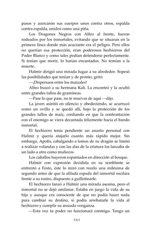 543
pasos y acercaron sus cuerpos unos contra otros, espalda
contra espalda, unidos como una piña.
Los Dragones Negros con Alfeo al frente, fueron
rodeados por los inmortales, evitando que se situaran en la
primera línea donde más acuciante era el peligro. Pero ellos
no querían esa protección, eran poderosos hechiceros del
Poder Blanco y como tales podían defenderse perfectamente.
Si tenían que morir, lo harían encantados. No temían a la
muerte.
Halmir dirigió una mirada fugaz a su alrededor. Sopesó
las posibilidades que tenían y de pronto, gritó:
⎯¡Dispersaos entre los maizales!
Alfeo buscó a su hermana Kali. La encontró y la ocultó
entre grandes tallos de gramíneas.
⎯Pase lo que pase, no te muevas de aquí ⎯dijo.
La joven asintió en silencio y obedeciendo, se acurrucó
como un ovillo y se quedó allí, bajo la protección de los
grandes tallos de maíz, confiando en que la confrontación
con el enemigo se viera decantada felizmente hacia el bando
inmortal.
El hechicero tenía pendiente un asunto personal con
Halmir y quería atajarlo cuanto más rápido mejor. Sin
embargo, Apofis, cabalgando a lomos de su dragón se limitó
a realizar volandas y con las alas de la criatura los lanzaba de
un lado a otro como muñecos.
Los caballos huyeron espantados en dirección al bosque.
Halmir con expresión decidida en su semblante se
enfrentó a Festo, éste lo miró con recelo una milésima de
segundo antes de que la afilada espada del inmortal oscilara
frente a su rostro, dispuesto a guillotinarle.
El hechicero lanzó a Halmir una mirada asesina, pero el
inmortal no se dejó amilanar. Estaba en juego la vida de su
hijo y aunque era consciente de que no podía hacer nada
para cambiar su destino, si podía arrebatarle la vida al
hechicero y cumplir su ansiada venganza.
⎯Esta vez tu poder no funcionará conmigo. Tengo un
 