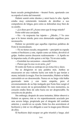 544
buen escudo protegiéndome ⎯bramó Festo, apartando con
su espada el arma del inmortal.
Halmir sonrió entre dientes y miró hacia lo alto. Apofis
estaba muy entretenido tratando de derribar a sus
compañeros de fatigas, pero estos se defendían muy bien de
su asedio.
⎯¿Lo dices por él? ¿Acaso crees que le tengo miedo?
Festo soltó una carcajada.
⎯No ⎯la respuesta fue tajante⎯. ¿Miedo…? Yo creo
que sí le tienes miedo, pero eres demasiado orgulloso para
reconocerlo.
Halmir no permitió que aquellas viperinas palabras de
Festo le incomodasen.
⎯Tú no tienes escudo, mequetrefe ⎯precipitó su espada
contra el hechicero y este, rápido como un felino, devolvió el
golpe. Ambos aceros chocaron ruidosamente⎯. A Apofis no
le importas nada, él sólo quiere a mi hijo. Tú no eres nadie.
⎯Guárdate tus sarcasmos ⎯masculló Festo.
⎯Parece que la cosa va en serio, ¿no?
El rostro de Festo se contrajo en un rictus frío y duro.
No se dirigieron ni una palabra más. Ambos se
enzarzaron en una violenta lucha con todo lo que tenían a
mano, incluida la magia. Para los inmortales, Halmir se había
convertido en un desconocido. Nunca en su larga vida había
guerreado tanto y con tanto empeño, pero el
envenenamiento de su hijo instigado por Festo hizo surgir el
lado más oscuro de su personalidad. En esos momentos, su
corazón estaba lleno de odio hacia ese ser despreciable. Su
corazón era de piedra.
Sin embargo, después de unos instantes, Ishtar observó a
Halmir en apuros, éste se vio repentinamente acuciado por
una severa fatiga, propiciada por el desgaste del combate
anterior, y acudió en su ayuda. Entre los dos acorralaron al
hechicero y éste se vio obligado a usar la magia para librarse
de ellos.
El hechicero dejó escapar un grito triunfal y luego, alzó
 