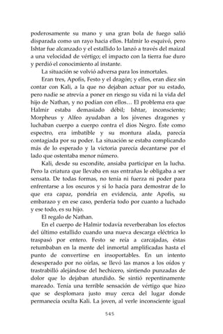 545
poderosamente su mano y una gran bola de fuego salió
disparada como un rayo hacia ellos. Halmir lo esquivó, pero
Ishtar fue alcanzado y el estallido lo lanzó a través del maizal
a una velocidad de vértigo; el impacto con la tierra fue duro
y perdió el conocimiento al instante.
La situación se volvió adversa para los inmortales.
Eran tres, Apofis, Festo y el dragón; y ellos, eran diez sin
contar con Kali, a la que no dejaban actuar por su estado,
pero nadie se atrevía a poner en riesgo su vida ni la vida del
hijo de Nathan, y no podían con ellos… El problema era que
Halmir estaba demasiado débil; Ishtar, inconsciente;
Morpheus y Alfeo ayudaban a los jóvenes dragones y
luchaban cuerpo a cuerpo contra el dios Negro. Éste como
espectro, era imbatible y su montura alada, parecía
contagiada por su poder. La situación se estaba complicando
más de lo esperado y la victoria parecía decantarse por el
lado que ostentaba menor número.
Kali, desde su escondite, ansiaba participar en la lucha.
Pero la criatura que llevaba en sus entrañas le obligaba a ser
sensata. De todas formas, no tenía ni fuerza ni poder para
enfrentarse a los oscuros y si lo hacía para demostrar de lo
que era capaz, pondría en evidencia, ante Apofis, su
embarazo y en ese caso, perdería todo por cuanto a luchado
y ese todo, es su hijo.
El regalo de Nathan.
En el cuerpo de Halmir todavía reverberaban los efectos
del último estallido cuando una nueva descarga eléctrica lo
traspasó por entero. Festo se reía a carcajadas, éstas
retumbaban en la mente del inmortal amplificadas hasta el
punto de convertirse en insoportables. En un intento
desesperado por no oírlas, se llevó las manos a los oídos y
trastrabilló alejándose del hechicero, sintiendo punzadas de
dolor que lo dejaban aturdido. Se sintió repentinamente
mareado. Tenía una terrible sensación de vértigo que hizo
que se desplomara justo muy cerca del lugar donde
permanecía oculta Kali. La joven, al verle inconsciente igual
 